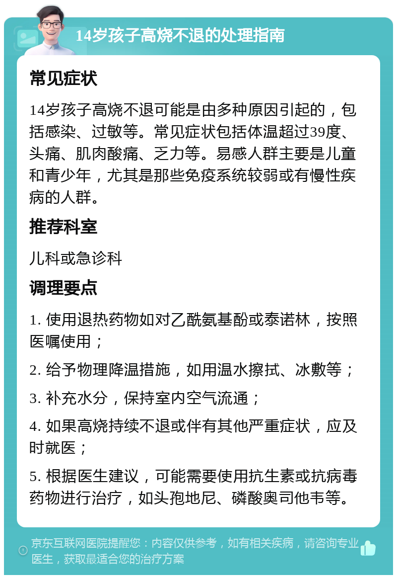 14岁孩子高烧不退的处理指南 常见症状 14岁孩子高烧不退可能是由多种原因引起的，包括感染、过敏等。常见症状包括体温超过39度、头痛、肌肉酸痛、乏力等。易感人群主要是儿童和青少年，尤其是那些免疫系统较弱或有慢性疾病的人群。 推荐科室 儿科或急诊科 调理要点 1. 使用退热药物如对乙酰氨基酚或泰诺林，按照医嘱使用； 2. 给予物理降温措施，如用温水擦拭、冰敷等； 3. 补充水分，保持室内空气流通； 4. 如果高烧持续不退或伴有其他严重症状，应及时就医； 5. 根据医生建议，可能需要使用抗生素或抗病毒药物进行治疗，如头孢地尼、磷酸奥司他韦等。