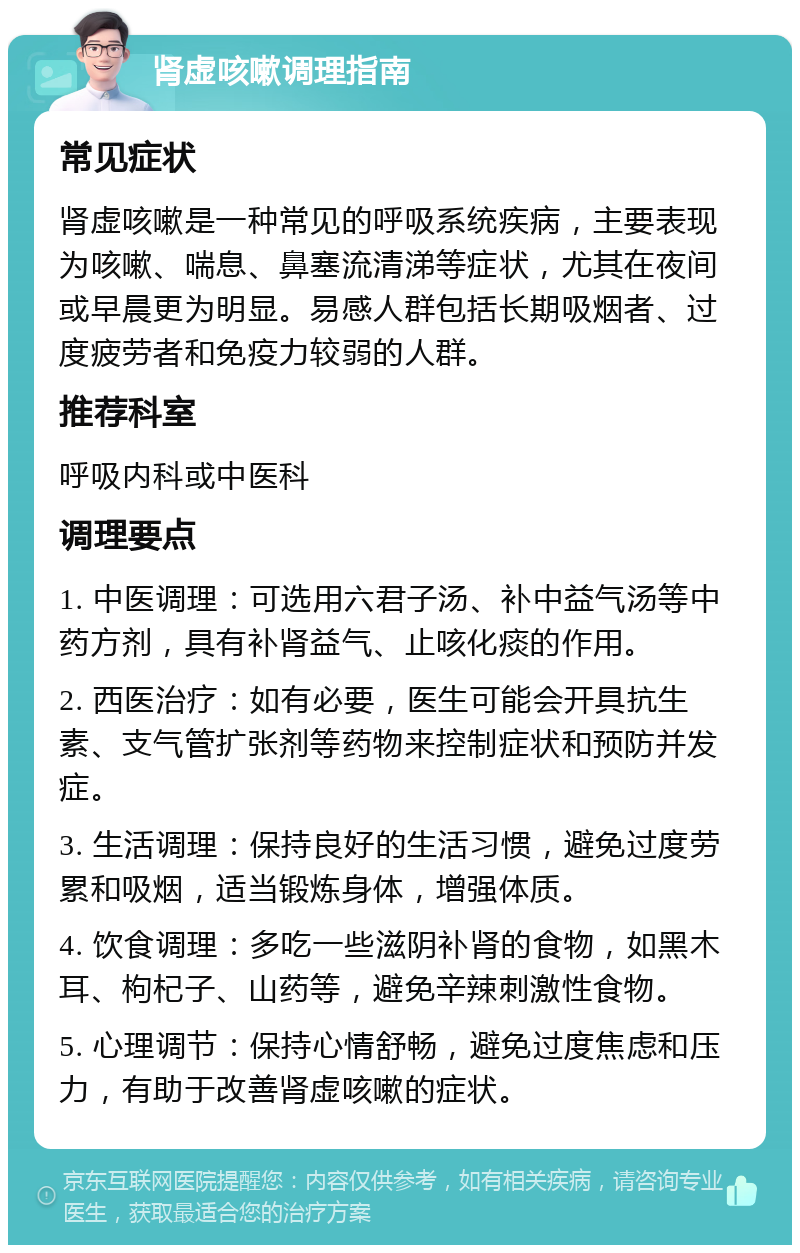 肾虚咳嗽调理指南 常见症状 肾虚咳嗽是一种常见的呼吸系统疾病，主要表现为咳嗽、喘息、鼻塞流清涕等症状，尤其在夜间或早晨更为明显。易感人群包括长期吸烟者、过度疲劳者和免疫力较弱的人群。 推荐科室 呼吸内科或中医科 调理要点 1. 中医调理：可选用六君子汤、补中益气汤等中药方剂，具有补肾益气、止咳化痰的作用。 2. 西医治疗：如有必要，医生可能会开具抗生素、支气管扩张剂等药物来控制症状和预防并发症。 3. 生活调理：保持良好的生活习惯，避免过度劳累和吸烟，适当锻炼身体，增强体质。 4. 饮食调理：多吃一些滋阴补肾的食物，如黑木耳、枸杞子、山药等，避免辛辣刺激性食物。 5. 心理调节：保持心情舒畅，避免过度焦虑和压力，有助于改善肾虚咳嗽的症状。