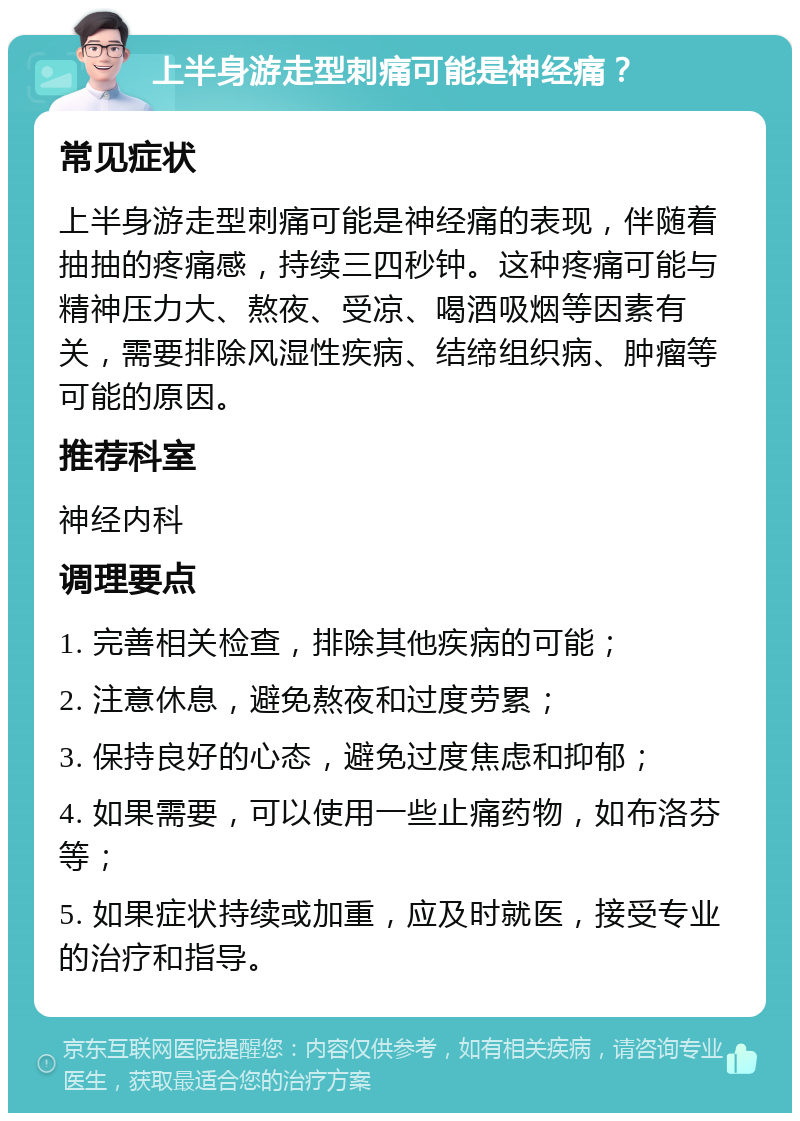 上半身游走型刺痛可能是神经痛？ 常见症状 上半身游走型刺痛可能是神经痛的表现，伴随着抽抽的疼痛感，持续三四秒钟。这种疼痛可能与精神压力大、熬夜、受凉、喝酒吸烟等因素有关，需要排除风湿性疾病、结缔组织病、肿瘤等可能的原因。 推荐科室 神经内科 调理要点 1. 完善相关检查，排除其他疾病的可能； 2. 注意休息，避免熬夜和过度劳累； 3. 保持良好的心态，避免过度焦虑和抑郁； 4. 如果需要，可以使用一些止痛药物，如布洛芬等； 5. 如果症状持续或加重，应及时就医，接受专业的治疗和指导。