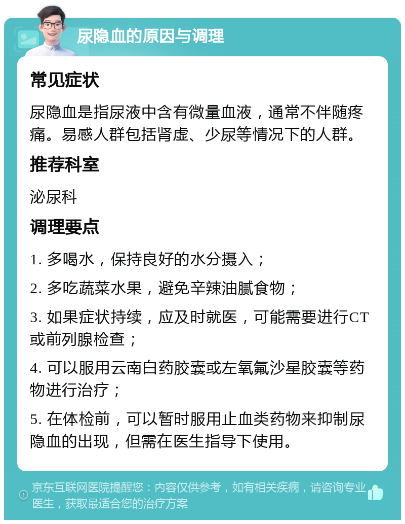 尿隐血的原因与调理 常见症状 尿隐血是指尿液中含有微量血液，通常不伴随疼痛。易感人群包括肾虚、少尿等情况下的人群。 推荐科室 泌尿科 调理要点 1. 多喝水，保持良好的水分摄入； 2. 多吃蔬菜水果，避免辛辣油腻食物； 3. 如果症状持续，应及时就医，可能需要进行CT或前列腺检查； 4. 可以服用云南白药胶囊或左氧氟沙星胶囊等药物进行治疗； 5. 在体检前，可以暂时服用止血类药物来抑制尿隐血的出现，但需在医生指导下使用。