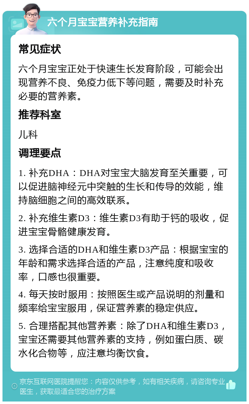 六个月宝宝营养补充指南 常见症状 六个月宝宝正处于快速生长发育阶段，可能会出现营养不良、免疫力低下等问题，需要及时补充必要的营养素。 推荐科室 儿科 调理要点 1. 补充DHA：DHA对宝宝大脑发育至关重要，可以促进脑神经元中突触的生长和传导的效能，维持脑细胞之间的高效联系。 2. 补充维生素D3：维生素D3有助于钙的吸收，促进宝宝骨骼健康发育。 3. 选择合适的DHA和维生素D3产品：根据宝宝的年龄和需求选择合适的产品，注意纯度和吸收率，口感也很重要。 4. 每天按时服用：按照医生或产品说明的剂量和频率给宝宝服用，保证营养素的稳定供应。 5. 合理搭配其他营养素：除了DHA和维生素D3，宝宝还需要其他营养素的支持，例如蛋白质、碳水化合物等，应注意均衡饮食。