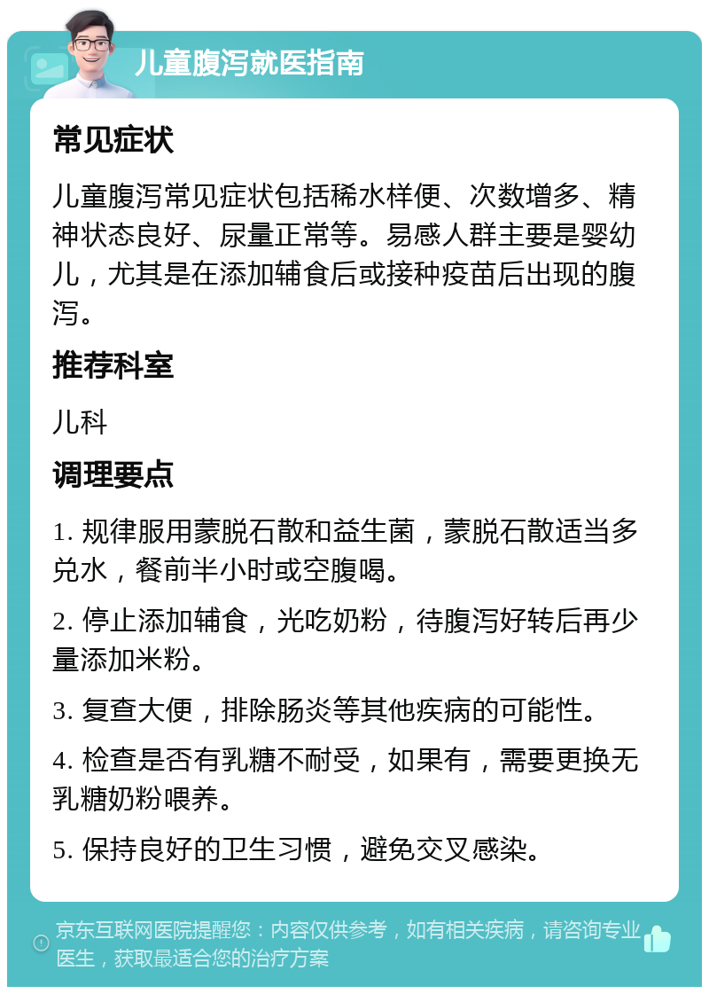 儿童腹泻就医指南 常见症状 儿童腹泻常见症状包括稀水样便、次数增多、精神状态良好、尿量正常等。易感人群主要是婴幼儿，尤其是在添加辅食后或接种疫苗后出现的腹泻。 推荐科室 儿科 调理要点 1. 规律服用蒙脱石散和益生菌，蒙脱石散适当多兑水，餐前半小时或空腹喝。 2. 停止添加辅食，光吃奶粉，待腹泻好转后再少量添加米粉。 3. 复查大便，排除肠炎等其他疾病的可能性。 4. 检查是否有乳糖不耐受，如果有，需要更换无乳糖奶粉喂养。 5. 保持良好的卫生习惯，避免交叉感染。