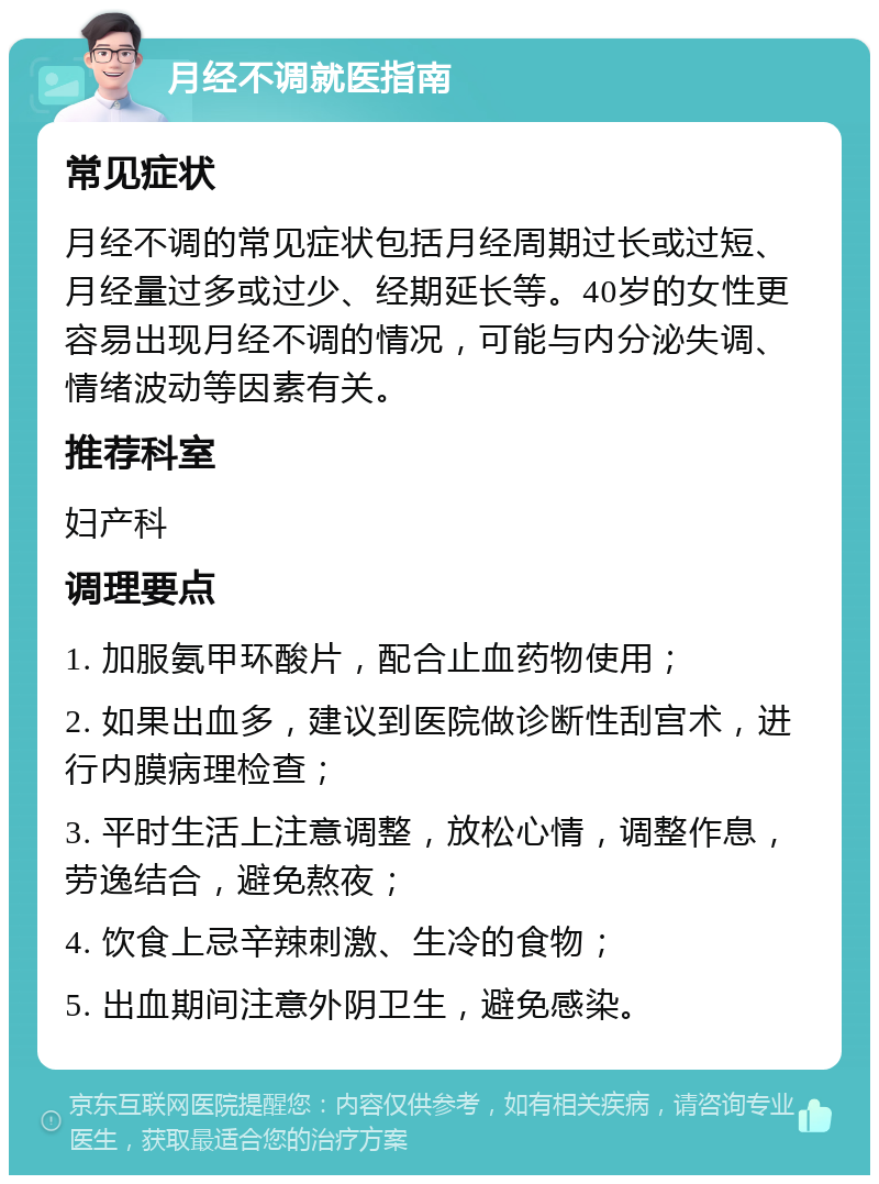 月经不调就医指南 常见症状 月经不调的常见症状包括月经周期过长或过短、月经量过多或过少、经期延长等。40岁的女性更容易出现月经不调的情况，可能与内分泌失调、情绪波动等因素有关。 推荐科室 妇产科 调理要点 1. 加服氨甲环酸片，配合止血药物使用； 2. 如果出血多，建议到医院做诊断性刮宫术，进行内膜病理检查； 3. 平时生活上注意调整，放松心情，调整作息，劳逸结合，避免熬夜； 4. 饮食上忌辛辣刺激、生冷的食物； 5. 出血期间注意外阴卫生，避免感染。