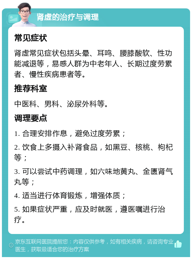 肾虚的治疗与调理 常见症状 肾虚常见症状包括头晕、耳鸣、腰膝酸软、性功能减退等，易感人群为中老年人、长期过度劳累者、慢性疾病患者等。 推荐科室 中医科、男科、泌尿外科等。 调理要点 1. 合理安排作息，避免过度劳累； 2. 饮食上多摄入补肾食品，如黑豆、核桃、枸杞等； 3. 可以尝试中药调理，如六味地黄丸、金匮肾气丸等； 4. 适当进行体育锻炼，增强体质； 5. 如果症状严重，应及时就医，遵医嘱进行治疗。