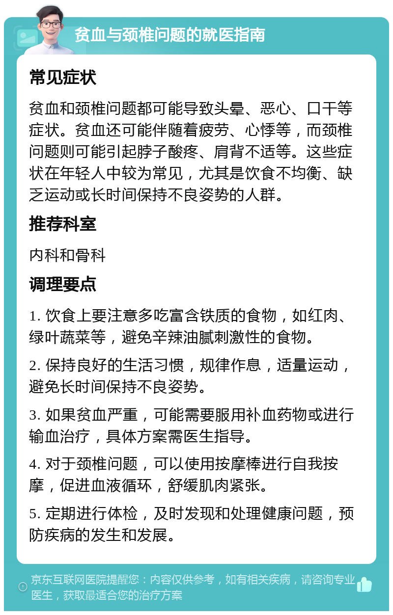 贫血与颈椎问题的就医指南 常见症状 贫血和颈椎问题都可能导致头晕、恶心、口干等症状。贫血还可能伴随着疲劳、心悸等，而颈椎问题则可能引起脖子酸疼、肩背不适等。这些症状在年轻人中较为常见，尤其是饮食不均衡、缺乏运动或长时间保持不良姿势的人群。 推荐科室 内科和骨科 调理要点 1. 饮食上要注意多吃富含铁质的食物，如红肉、绿叶蔬菜等，避免辛辣油腻刺激性的食物。 2. 保持良好的生活习惯，规律作息，适量运动，避免长时间保持不良姿势。 3. 如果贫血严重，可能需要服用补血药物或进行输血治疗，具体方案需医生指导。 4. 对于颈椎问题，可以使用按摩棒进行自我按摩，促进血液循环，舒缓肌肉紧张。 5. 定期进行体检，及时发现和处理健康问题，预防疾病的发生和发展。