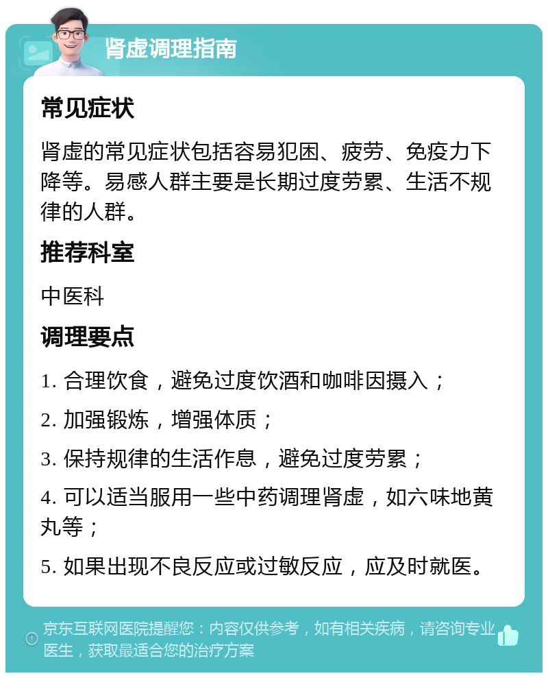 肾虚调理指南 常见症状 肾虚的常见症状包括容易犯困、疲劳、免疫力下降等。易感人群主要是长期过度劳累、生活不规律的人群。 推荐科室 中医科 调理要点 1. 合理饮食，避免过度饮酒和咖啡因摄入； 2. 加强锻炼，增强体质； 3. 保持规律的生活作息，避免过度劳累； 4. 可以适当服用一些中药调理肾虚，如六味地黄丸等； 5. 如果出现不良反应或过敏反应，应及时就医。