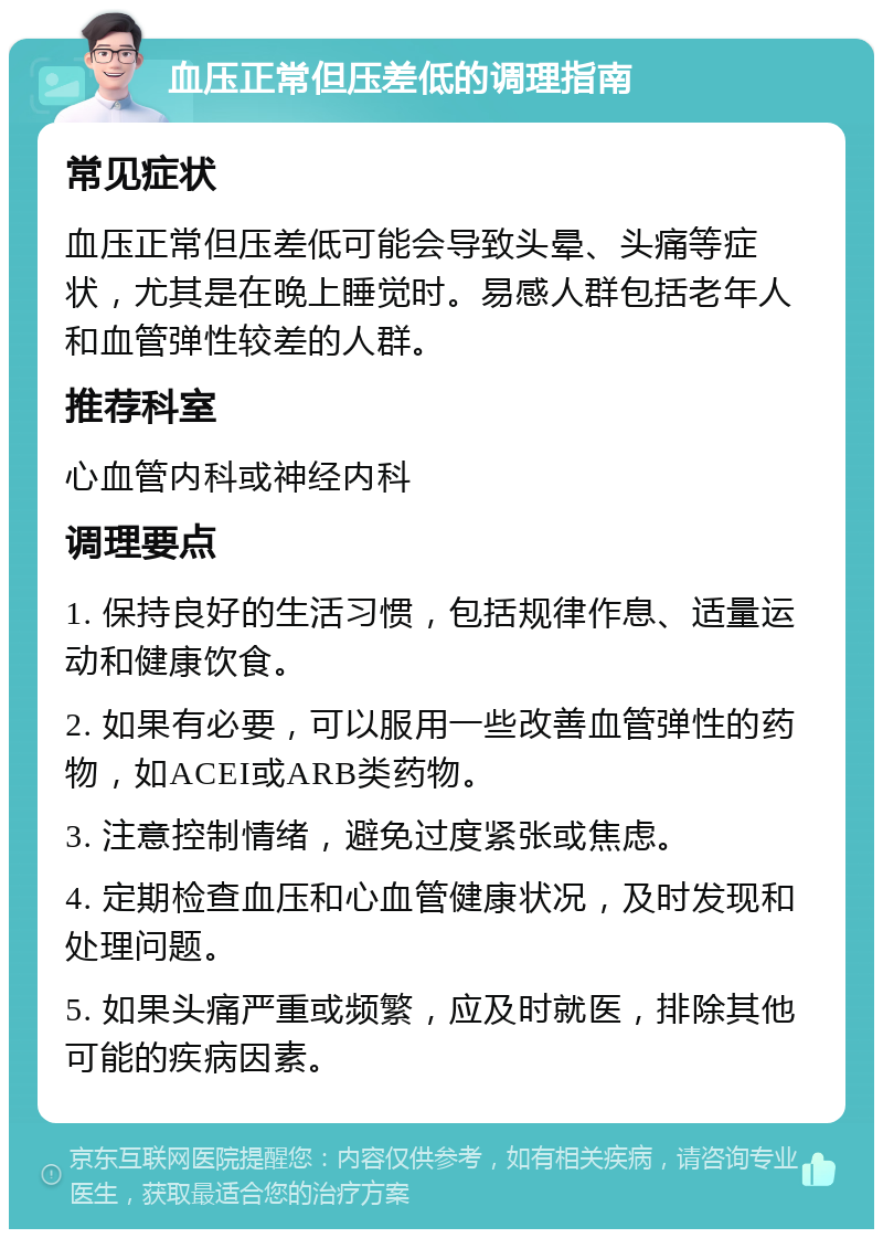 血压正常但压差低的调理指南 常见症状 血压正常但压差低可能会导致头晕、头痛等症状，尤其是在晚上睡觉时。易感人群包括老年人和血管弹性较差的人群。 推荐科室 心血管内科或神经内科 调理要点 1. 保持良好的生活习惯，包括规律作息、适量运动和健康饮食。 2. 如果有必要，可以服用一些改善血管弹性的药物，如ACEI或ARB类药物。 3. 注意控制情绪，避免过度紧张或焦虑。 4. 定期检查血压和心血管健康状况，及时发现和处理问题。 5. 如果头痛严重或频繁，应及时就医，排除其他可能的疾病因素。