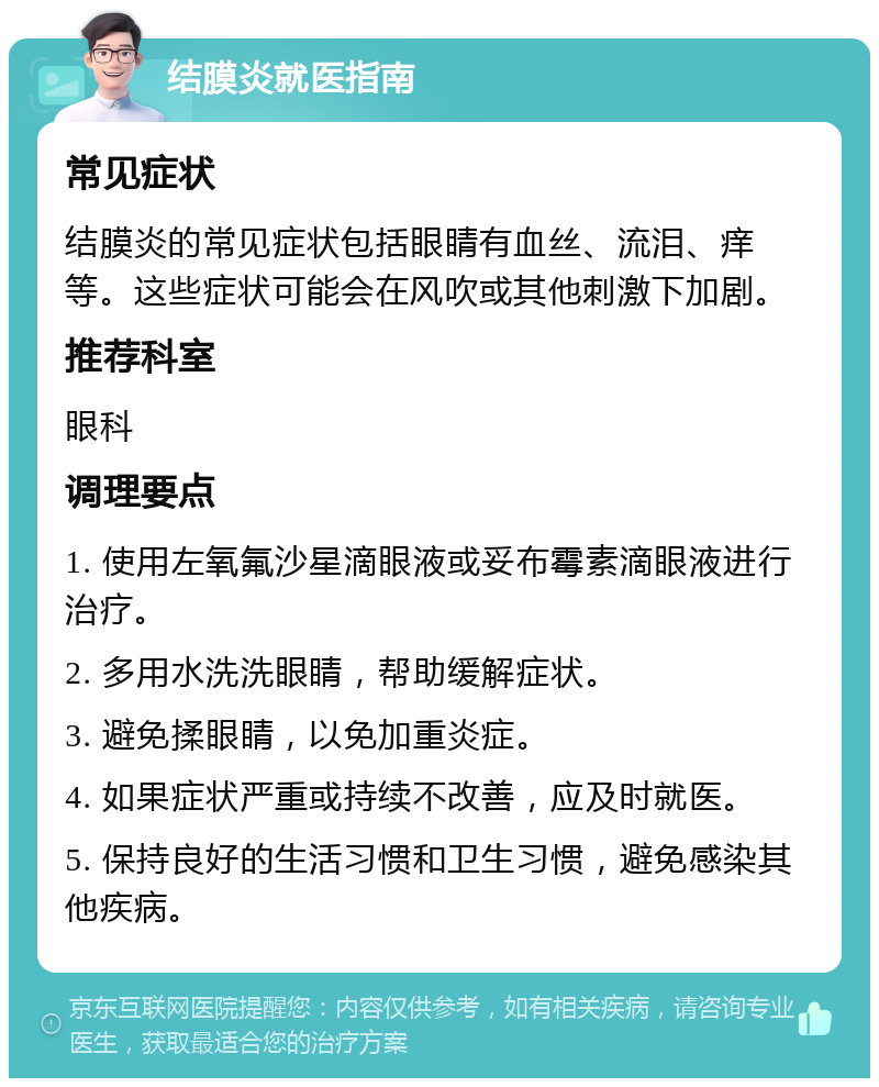 结膜炎就医指南 常见症状 结膜炎的常见症状包括眼睛有血丝、流泪、痒等。这些症状可能会在风吹或其他刺激下加剧。 推荐科室 眼科 调理要点 1. 使用左氧氟沙星滴眼液或妥布霉素滴眼液进行治疗。 2. 多用水洗洗眼睛，帮助缓解症状。 3. 避免揉眼睛，以免加重炎症。 4. 如果症状严重或持续不改善，应及时就医。 5. 保持良好的生活习惯和卫生习惯，避免感染其他疾病。