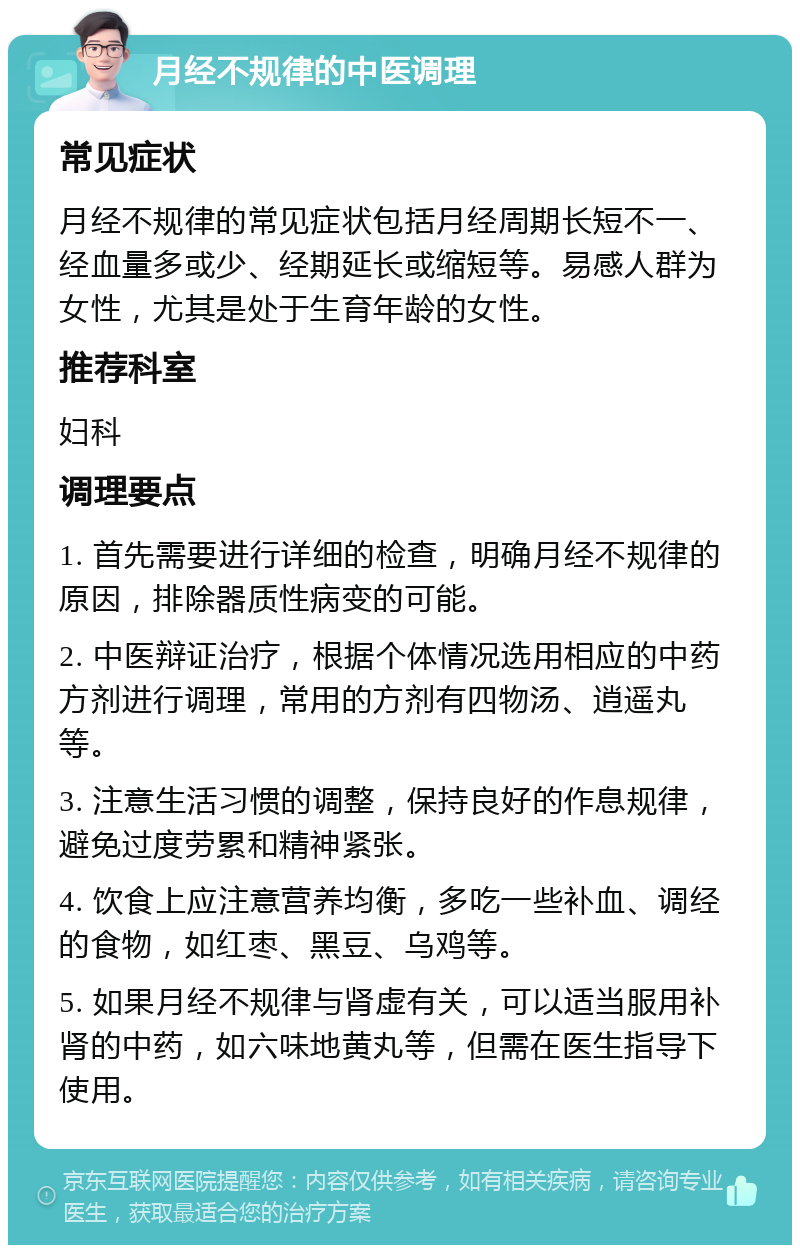 月经不规律的中医调理 常见症状 月经不规律的常见症状包括月经周期长短不一、经血量多或少、经期延长或缩短等。易感人群为女性，尤其是处于生育年龄的女性。 推荐科室 妇科 调理要点 1. 首先需要进行详细的检查，明确月经不规律的原因，排除器质性病变的可能。 2. 中医辩证治疗，根据个体情况选用相应的中药方剂进行调理，常用的方剂有四物汤、逍遥丸等。 3. 注意生活习惯的调整，保持良好的作息规律，避免过度劳累和精神紧张。 4. 饮食上应注意营养均衡，多吃一些补血、调经的食物，如红枣、黑豆、乌鸡等。 5. 如果月经不规律与肾虚有关，可以适当服用补肾的中药，如六味地黄丸等，但需在医生指导下使用。