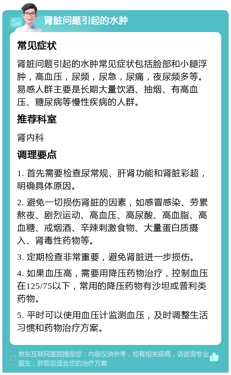 肾脏问题引起的水肿 常见症状 肾脏问题引起的水肿常见症状包括脸部和小腿浮肿，高血压，尿频，尿急，尿痛，夜尿频多等。易感人群主要是长期大量饮酒、抽烟、有高血压、糖尿病等慢性疾病的人群。 推荐科室 肾内科 调理要点 1. 首先需要检查尿常规、肝肾功能和肾脏彩超，明确具体原因。 2. 避免一切损伤肾脏的因素，如感冒感染、劳累熬夜、剧烈运动、高血压、高尿酸、高血脂、高血糖、戒烟酒、辛辣刺激食物、大量蛋白质摄入、肾毒性药物等。 3. 定期检查非常重要，避免肾脏进一步损伤。 4. 如果血压高，需要用降压药物治疗，控制血压在125/75以下，常用的降压药物有沙坦或普利类药物。 5. 平时可以使用血压计监测血压，及时调整生活习惯和药物治疗方案。