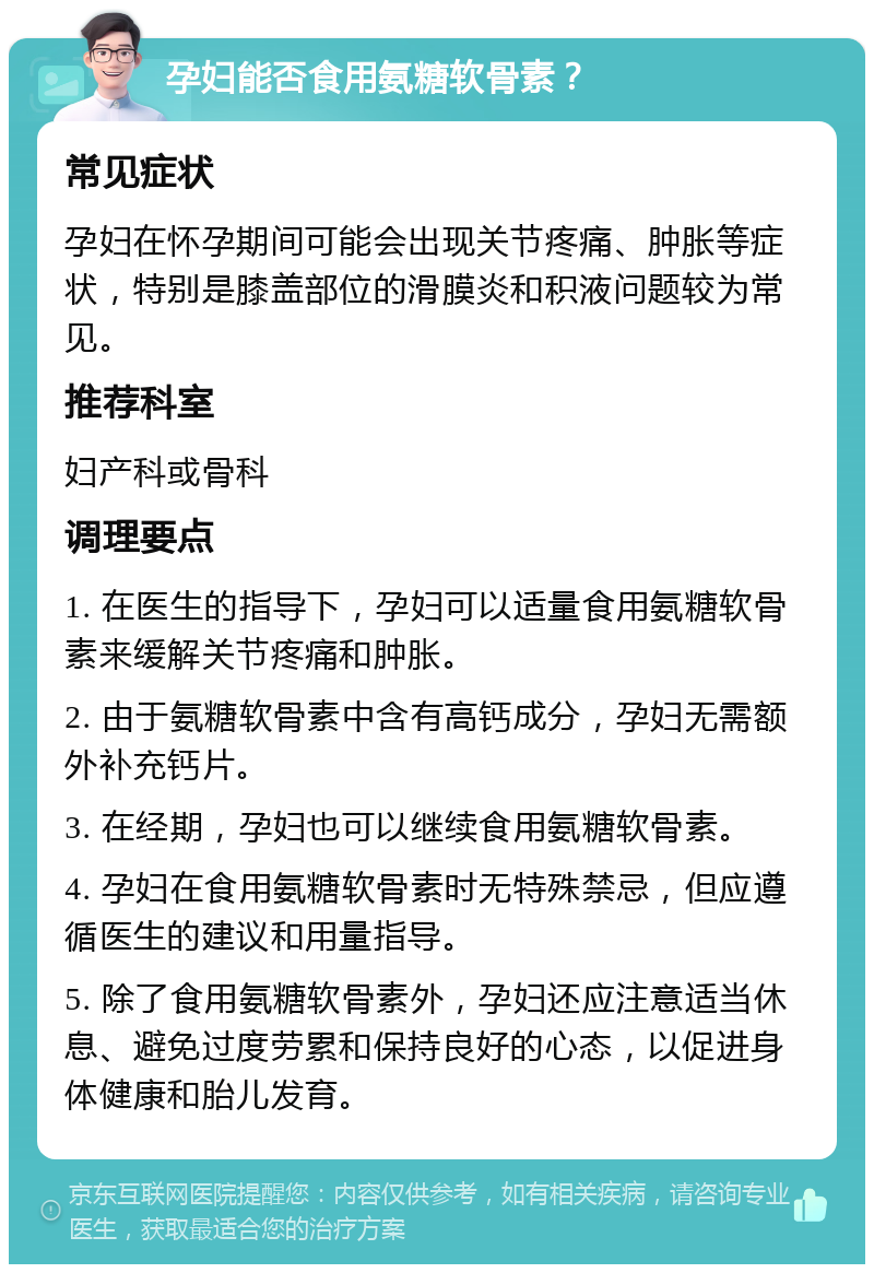 孕妇能否食用氨糖软骨素？ 常见症状 孕妇在怀孕期间可能会出现关节疼痛、肿胀等症状，特别是膝盖部位的滑膜炎和积液问题较为常见。 推荐科室 妇产科或骨科 调理要点 1. 在医生的指导下，孕妇可以适量食用氨糖软骨素来缓解关节疼痛和肿胀。 2. 由于氨糖软骨素中含有高钙成分，孕妇无需额外补充钙片。 3. 在经期，孕妇也可以继续食用氨糖软骨素。 4. 孕妇在食用氨糖软骨素时无特殊禁忌，但应遵循医生的建议和用量指导。 5. 除了食用氨糖软骨素外，孕妇还应注意适当休息、避免过度劳累和保持良好的心态，以促进身体健康和胎儿发育。