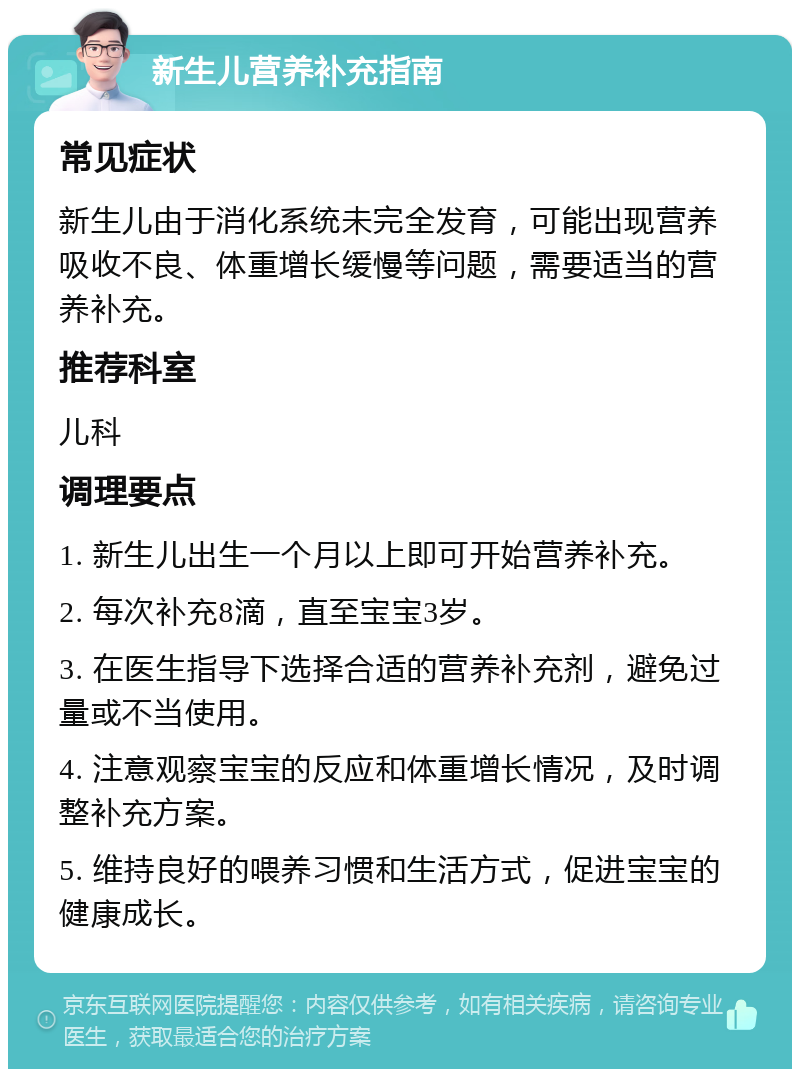 新生儿营养补充指南 常见症状 新生儿由于消化系统未完全发育，可能出现营养吸收不良、体重增长缓慢等问题，需要适当的营养补充。 推荐科室 儿科 调理要点 1. 新生儿出生一个月以上即可开始营养补充。 2. 每次补充8滴，直至宝宝3岁。 3. 在医生指导下选择合适的营养补充剂，避免过量或不当使用。 4. 注意观察宝宝的反应和体重增长情况，及时调整补充方案。 5. 维持良好的喂养习惯和生活方式，促进宝宝的健康成长。