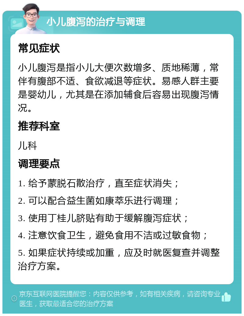 小儿腹泻的治疗与调理 常见症状 小儿腹泻是指小儿大便次数增多、质地稀薄，常伴有腹部不适、食欲减退等症状。易感人群主要是婴幼儿，尤其是在添加辅食后容易出现腹泻情况。 推荐科室 儿科 调理要点 1. 给予蒙脱石散治疗，直至症状消失； 2. 可以配合益生菌如康萃乐进行调理； 3. 使用丁桂儿脐贴有助于缓解腹泻症状； 4. 注意饮食卫生，避免食用不洁或过敏食物； 5. 如果症状持续或加重，应及时就医复查并调整治疗方案。