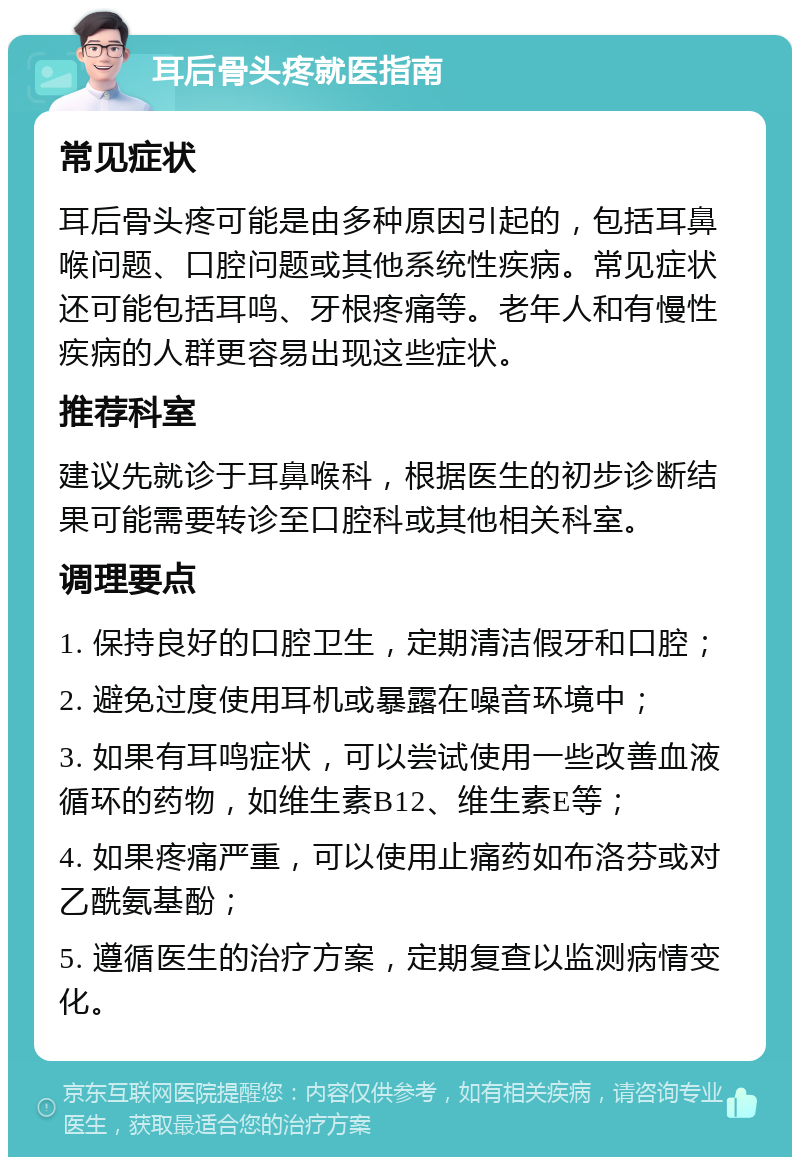 耳后骨头疼就医指南 常见症状 耳后骨头疼可能是由多种原因引起的，包括耳鼻喉问题、口腔问题或其他系统性疾病。常见症状还可能包括耳鸣、牙根疼痛等。老年人和有慢性疾病的人群更容易出现这些症状。 推荐科室 建议先就诊于耳鼻喉科，根据医生的初步诊断结果可能需要转诊至口腔科或其他相关科室。 调理要点 1. 保持良好的口腔卫生，定期清洁假牙和口腔； 2. 避免过度使用耳机或暴露在噪音环境中； 3. 如果有耳鸣症状，可以尝试使用一些改善血液循环的药物，如维生素B12、维生素E等； 4. 如果疼痛严重，可以使用止痛药如布洛芬或对乙酰氨基酚； 5. 遵循医生的治疗方案，定期复查以监测病情变化。