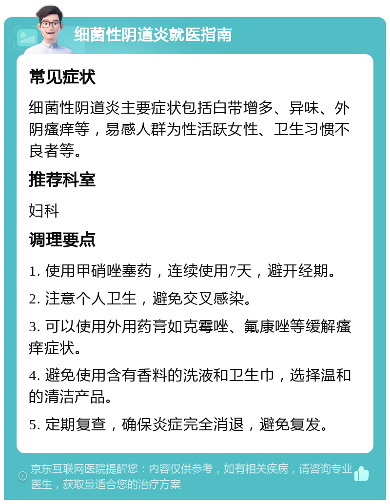 细菌性阴道炎就医指南 常见症状 细菌性阴道炎主要症状包括白带增多、异味、外阴瘙痒等，易感人群为性活跃女性、卫生习惯不良者等。 推荐科室 妇科 调理要点 1. 使用甲硝唑塞药，连续使用7天，避开经期。 2. 注意个人卫生，避免交叉感染。 3. 可以使用外用药膏如克霉唑、氟康唑等缓解瘙痒症状。 4. 避免使用含有香料的洗液和卫生巾，选择温和的清洁产品。 5. 定期复查，确保炎症完全消退，避免复发。