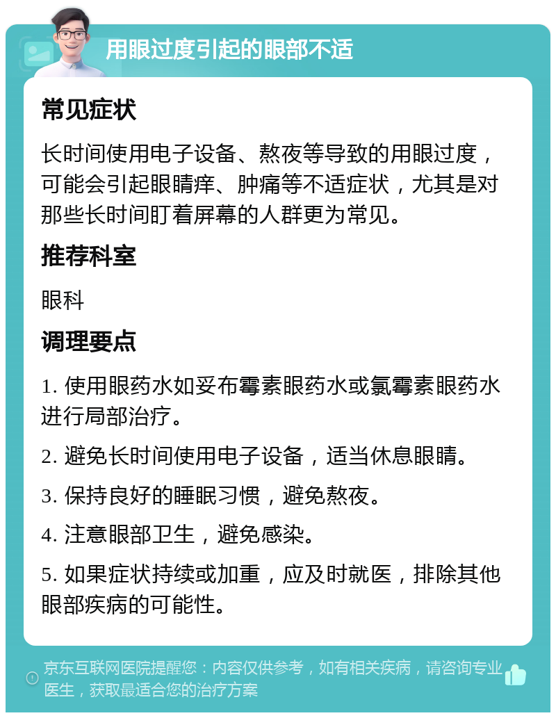 用眼过度引起的眼部不适 常见症状 长时间使用电子设备、熬夜等导致的用眼过度，可能会引起眼睛痒、肿痛等不适症状，尤其是对那些长时间盯着屏幕的人群更为常见。 推荐科室 眼科 调理要点 1. 使用眼药水如妥布霉素眼药水或氯霉素眼药水进行局部治疗。 2. 避免长时间使用电子设备，适当休息眼睛。 3. 保持良好的睡眠习惯，避免熬夜。 4. 注意眼部卫生，避免感染。 5. 如果症状持续或加重，应及时就医，排除其他眼部疾病的可能性。