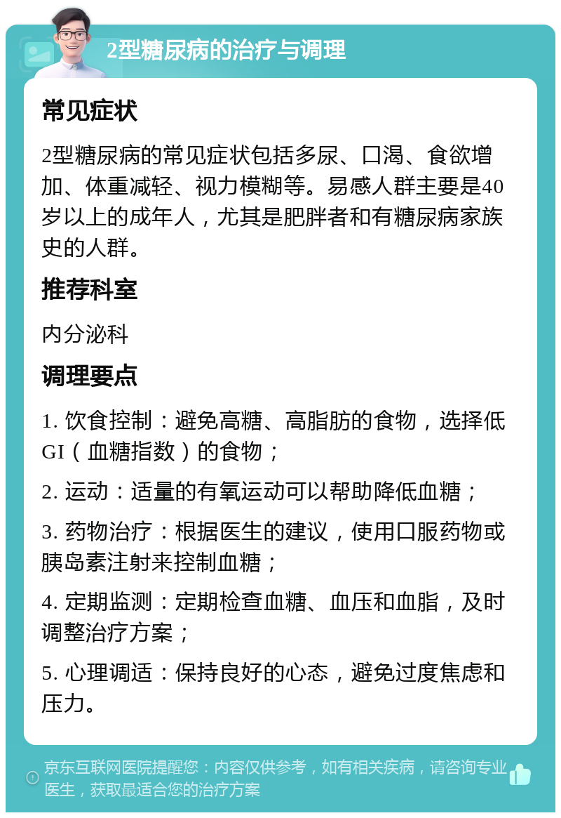 2型糖尿病的治疗与调理 常见症状 2型糖尿病的常见症状包括多尿、口渴、食欲增加、体重减轻、视力模糊等。易感人群主要是40岁以上的成年人，尤其是肥胖者和有糖尿病家族史的人群。 推荐科室 内分泌科 调理要点 1. 饮食控制：避免高糖、高脂肪的食物，选择低GI（血糖指数）的食物； 2. 运动：适量的有氧运动可以帮助降低血糖； 3. 药物治疗：根据医生的建议，使用口服药物或胰岛素注射来控制血糖； 4. 定期监测：定期检查血糖、血压和血脂，及时调整治疗方案； 5. 心理调适：保持良好的心态，避免过度焦虑和压力。