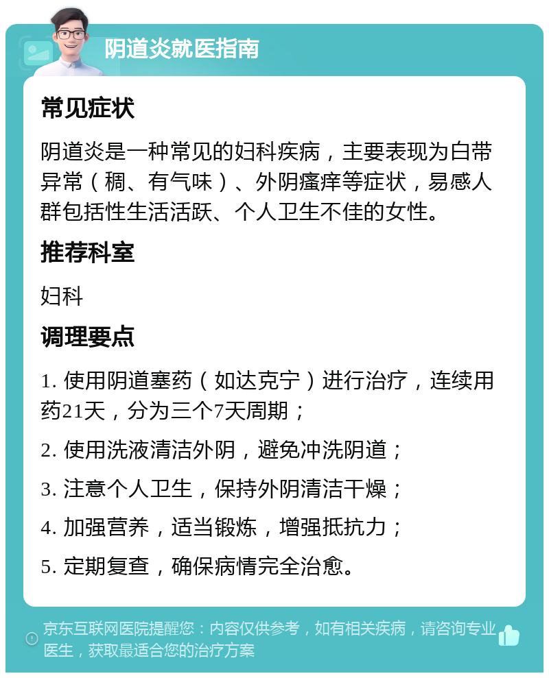 阴道炎就医指南 常见症状 阴道炎是一种常见的妇科疾病，主要表现为白带异常（稠、有气味）、外阴瘙痒等症状，易感人群包括性生活活跃、个人卫生不佳的女性。 推荐科室 妇科 调理要点 1. 使用阴道塞药（如达克宁）进行治疗，连续用药21天，分为三个7天周期； 2. 使用洗液清洁外阴，避免冲洗阴道； 3. 注意个人卫生，保持外阴清洁干燥； 4. 加强营养，适当锻炼，增强抵抗力； 5. 定期复查，确保病情完全治愈。