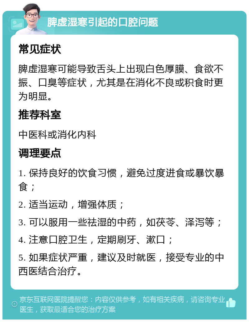 脾虚湿寒引起的口腔问题 常见症状 脾虚湿寒可能导致舌头上出现白色厚膜、食欲不振、口臭等症状，尤其是在消化不良或积食时更为明显。 推荐科室 中医科或消化内科 调理要点 1. 保持良好的饮食习惯，避免过度进食或暴饮暴食； 2. 适当运动，增强体质； 3. 可以服用一些祛湿的中药，如茯苓、泽泻等； 4. 注意口腔卫生，定期刷牙、漱口； 5. 如果症状严重，建议及时就医，接受专业的中西医结合治疗。