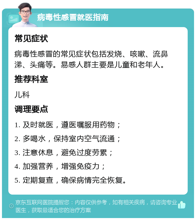 病毒性感冒就医指南 常见症状 病毒性感冒的常见症状包括发烧、咳嗽、流鼻涕、头痛等。易感人群主要是儿童和老年人。 推荐科室 儿科 调理要点 1. 及时就医，遵医嘱服用药物； 2. 多喝水，保持室内空气流通； 3. 注意休息，避免过度劳累； 4. 加强营养，增强免疫力； 5. 定期复查，确保病情完全恢复。