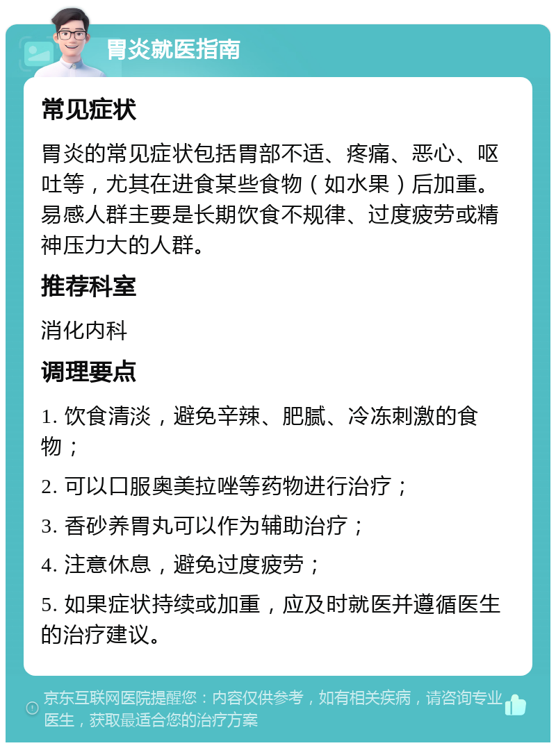 胃炎就医指南 常见症状 胃炎的常见症状包括胃部不适、疼痛、恶心、呕吐等，尤其在进食某些食物（如水果）后加重。易感人群主要是长期饮食不规律、过度疲劳或精神压力大的人群。 推荐科室 消化内科 调理要点 1. 饮食清淡，避免辛辣、肥腻、冷冻刺激的食物； 2. 可以口服奥美拉唑等药物进行治疗； 3. 香砂养胃丸可以作为辅助治疗； 4. 注意休息，避免过度疲劳； 5. 如果症状持续或加重，应及时就医并遵循医生的治疗建议。