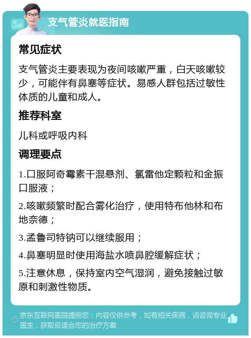 支气管炎就医指南 常见症状 支气管炎主要表现为夜间咳嗽严重，白天咳嗽较少，可能伴有鼻塞等症状。易感人群包括过敏性体质的儿童和成人。 推荐科室 儿科或呼吸内科 调理要点 1.口服阿奇霉素干混悬剂、氯雷他定颗粒和金振口服液； 2.咳嗽频繁时配合雾化治疗，使用特布他林和布地奈德； 3.孟鲁司特钠可以继续服用； 4.鼻塞明显时使用海盐水喷鼻腔缓解症状； 5.注意休息，保持室内空气湿润，避免接触过敏原和刺激性物质。