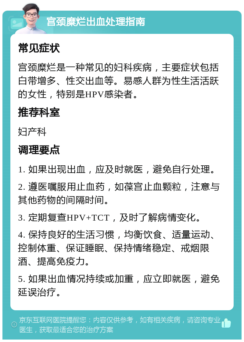 宫颈糜烂出血处理指南 常见症状 宫颈糜烂是一种常见的妇科疾病，主要症状包括白带增多、性交出血等。易感人群为性生活活跃的女性，特别是HPV感染者。 推荐科室 妇产科 调理要点 1. 如果出现出血，应及时就医，避免自行处理。 2. 遵医嘱服用止血药，如葆宫止血颗粒，注意与其他药物的间隔时间。 3. 定期复查HPV+TCT，及时了解病情变化。 4. 保持良好的生活习惯，均衡饮食、适量运动、控制体重、保证睡眠、保持情绪稳定、戒烟限酒、提高免疫力。 5. 如果出血情况持续或加重，应立即就医，避免延误治疗。