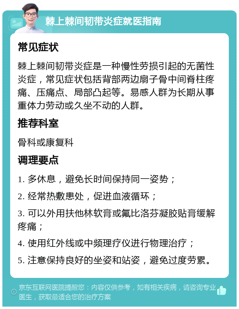 棘上棘间韧带炎症就医指南 常见症状 棘上棘间韧带炎症是一种慢性劳损引起的无菌性炎症，常见症状包括背部两边扇子骨中间脊柱疼痛、压痛点、局部凸起等。易感人群为长期从事重体力劳动或久坐不动的人群。 推荐科室 骨科或康复科 调理要点 1. 多休息，避免长时间保持同一姿势； 2. 经常热敷患处，促进血液循环； 3. 可以外用扶他林软膏或氟比洛芬凝胶贴膏缓解疼痛； 4. 使用红外线或中频理疗仪进行物理治疗； 5. 注意保持良好的坐姿和站姿，避免过度劳累。