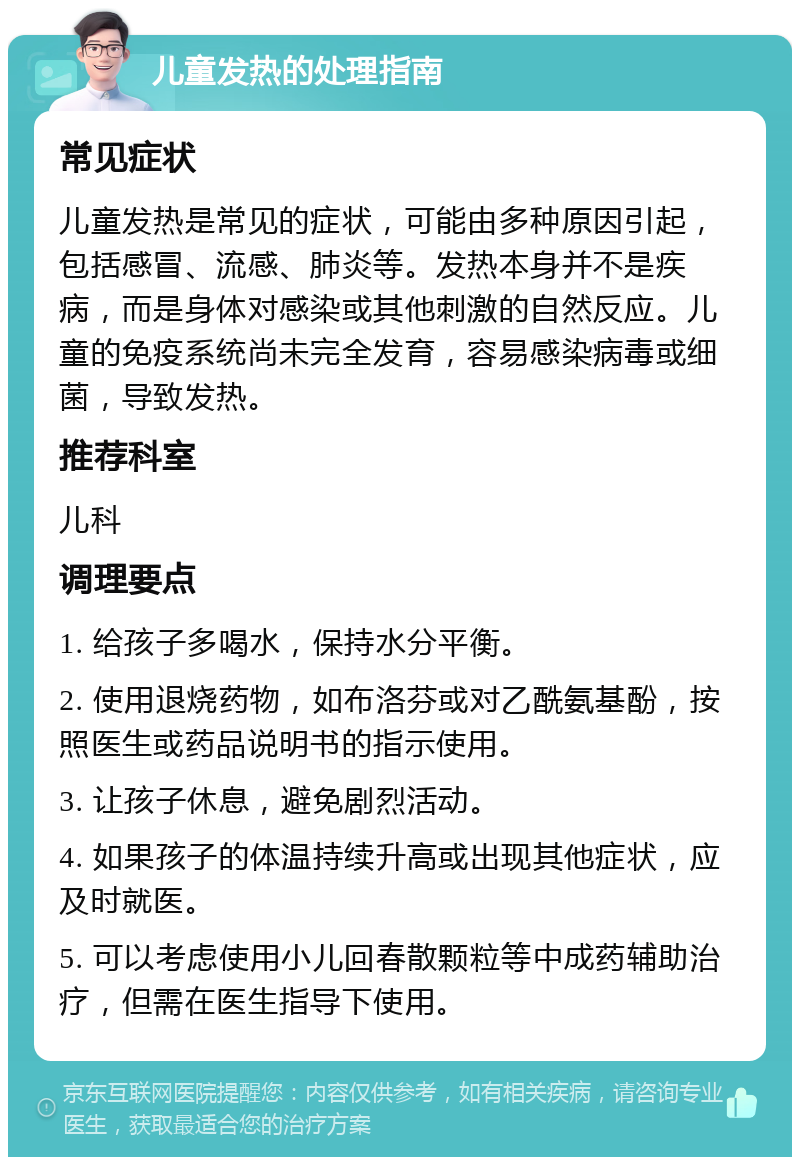 儿童发热的处理指南 常见症状 儿童发热是常见的症状，可能由多种原因引起，包括感冒、流感、肺炎等。发热本身并不是疾病，而是身体对感染或其他刺激的自然反应。儿童的免疫系统尚未完全发育，容易感染病毒或细菌，导致发热。 推荐科室 儿科 调理要点 1. 给孩子多喝水，保持水分平衡。 2. 使用退烧药物，如布洛芬或对乙酰氨基酚，按照医生或药品说明书的指示使用。 3. 让孩子休息，避免剧烈活动。 4. 如果孩子的体温持续升高或出现其他症状，应及时就医。 5. 可以考虑使用小儿回春散颗粒等中成药辅助治疗，但需在医生指导下使用。