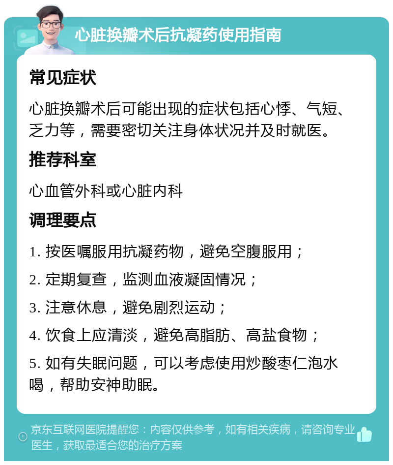 心脏换瓣术后抗凝药使用指南 常见症状 心脏换瓣术后可能出现的症状包括心悸、气短、乏力等，需要密切关注身体状况并及时就医。 推荐科室 心血管外科或心脏内科 调理要点 1. 按医嘱服用抗凝药物，避免空腹服用； 2. 定期复查，监测血液凝固情况； 3. 注意休息，避免剧烈运动； 4. 饮食上应清淡，避免高脂肪、高盐食物； 5. 如有失眠问题，可以考虑使用炒酸枣仁泡水喝，帮助安神助眠。