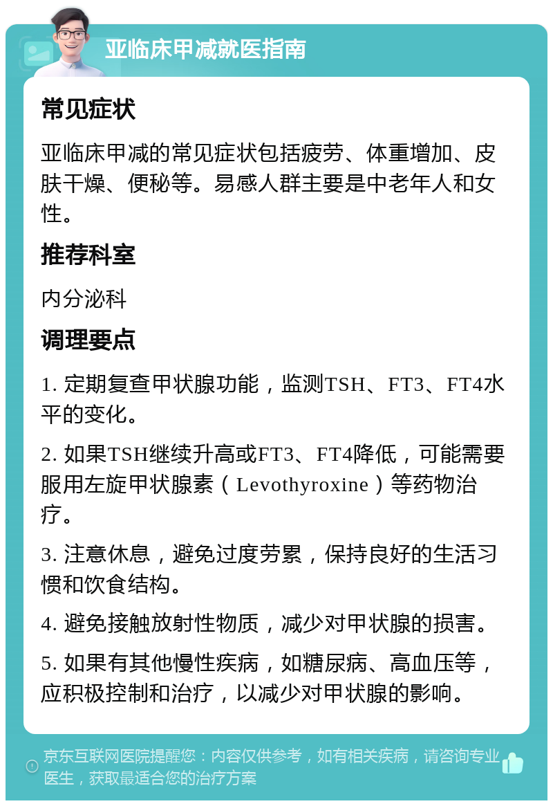 亚临床甲减就医指南 常见症状 亚临床甲减的常见症状包括疲劳、体重增加、皮肤干燥、便秘等。易感人群主要是中老年人和女性。 推荐科室 内分泌科 调理要点 1. 定期复查甲状腺功能，监测TSH、FT3、FT4水平的变化。 2. 如果TSH继续升高或FT3、FT4降低，可能需要服用左旋甲状腺素（Levothyroxine）等药物治疗。 3. 注意休息，避免过度劳累，保持良好的生活习惯和饮食结构。 4. 避免接触放射性物质，减少对甲状腺的损害。 5. 如果有其他慢性疾病，如糖尿病、高血压等，应积极控制和治疗，以减少对甲状腺的影响。