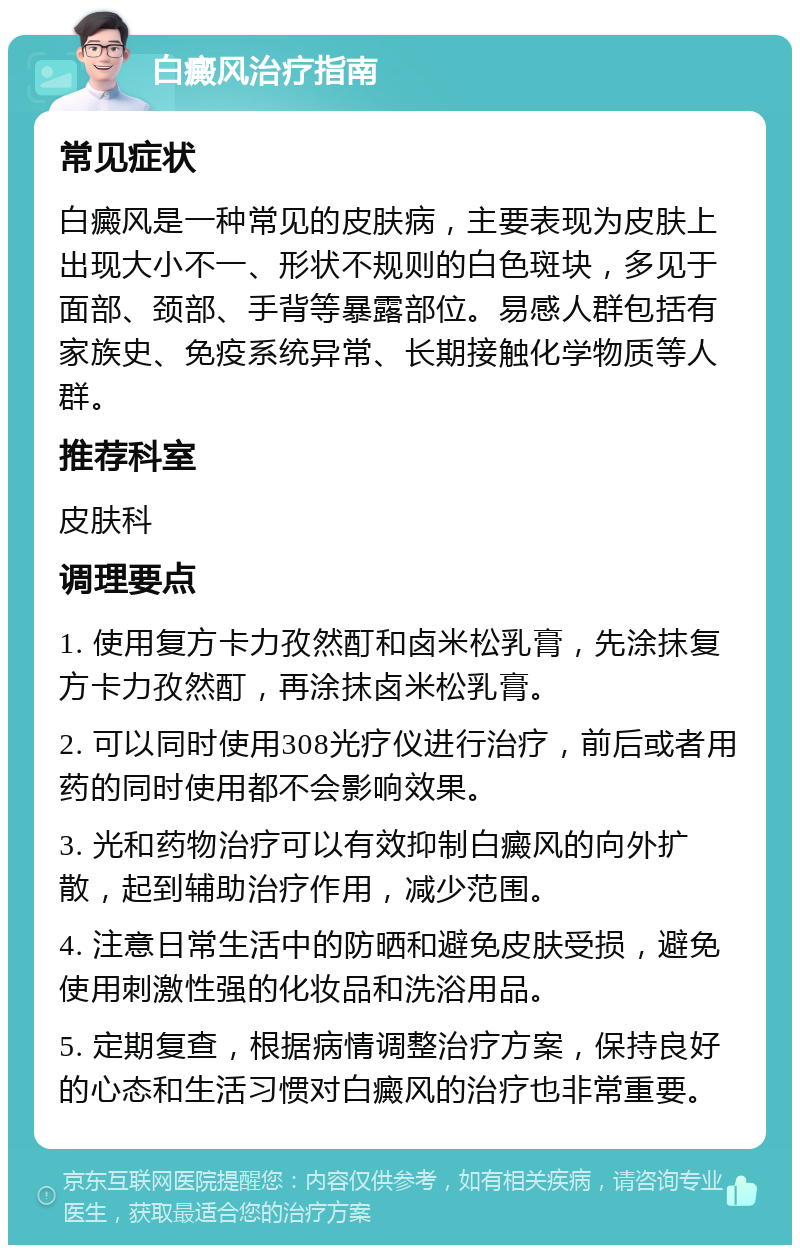 白癜风治疗指南 常见症状 白癜风是一种常见的皮肤病，主要表现为皮肤上出现大小不一、形状不规则的白色斑块，多见于面部、颈部、手背等暴露部位。易感人群包括有家族史、免疫系统异常、长期接触化学物质等人群。 推荐科室 皮肤科 调理要点 1. 使用复方卡力孜然酊和卤米松乳膏，先涂抹复方卡力孜然酊，再涂抹卤米松乳膏。 2. 可以同时使用308光疗仪进行治疗，前后或者用药的同时使用都不会影响效果。 3. 光和药物治疗可以有效抑制白癜风的向外扩散，起到辅助治疗作用，减少范围。 4. 注意日常生活中的防晒和避免皮肤受损，避免使用刺激性强的化妆品和洗浴用品。 5. 定期复查，根据病情调整治疗方案，保持良好的心态和生活习惯对白癜风的治疗也非常重要。