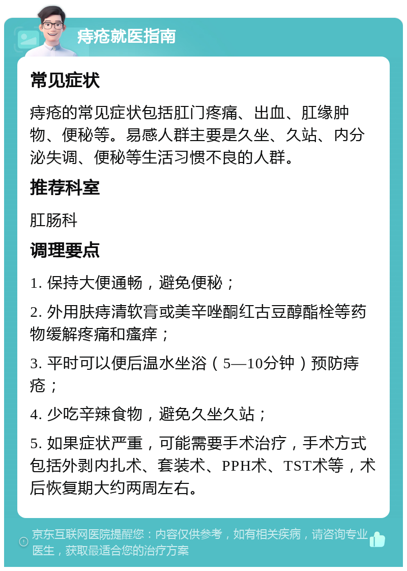 痔疮就医指南 常见症状 痔疮的常见症状包括肛门疼痛、出血、肛缘肿物、便秘等。易感人群主要是久坐、久站、内分泌失调、便秘等生活习惯不良的人群。 推荐科室 肛肠科 调理要点 1. 保持大便通畅，避免便秘； 2. 外用肤痔清软膏或美辛唑酮红古豆醇酯栓等药物缓解疼痛和瘙痒； 3. 平时可以便后温水坐浴（5—10分钟）预防痔疮； 4. 少吃辛辣食物，避免久坐久站； 5. 如果症状严重，可能需要手术治疗，手术方式包括外剥内扎术、套装术、PPH术、TST术等，术后恢复期大约两周左右。