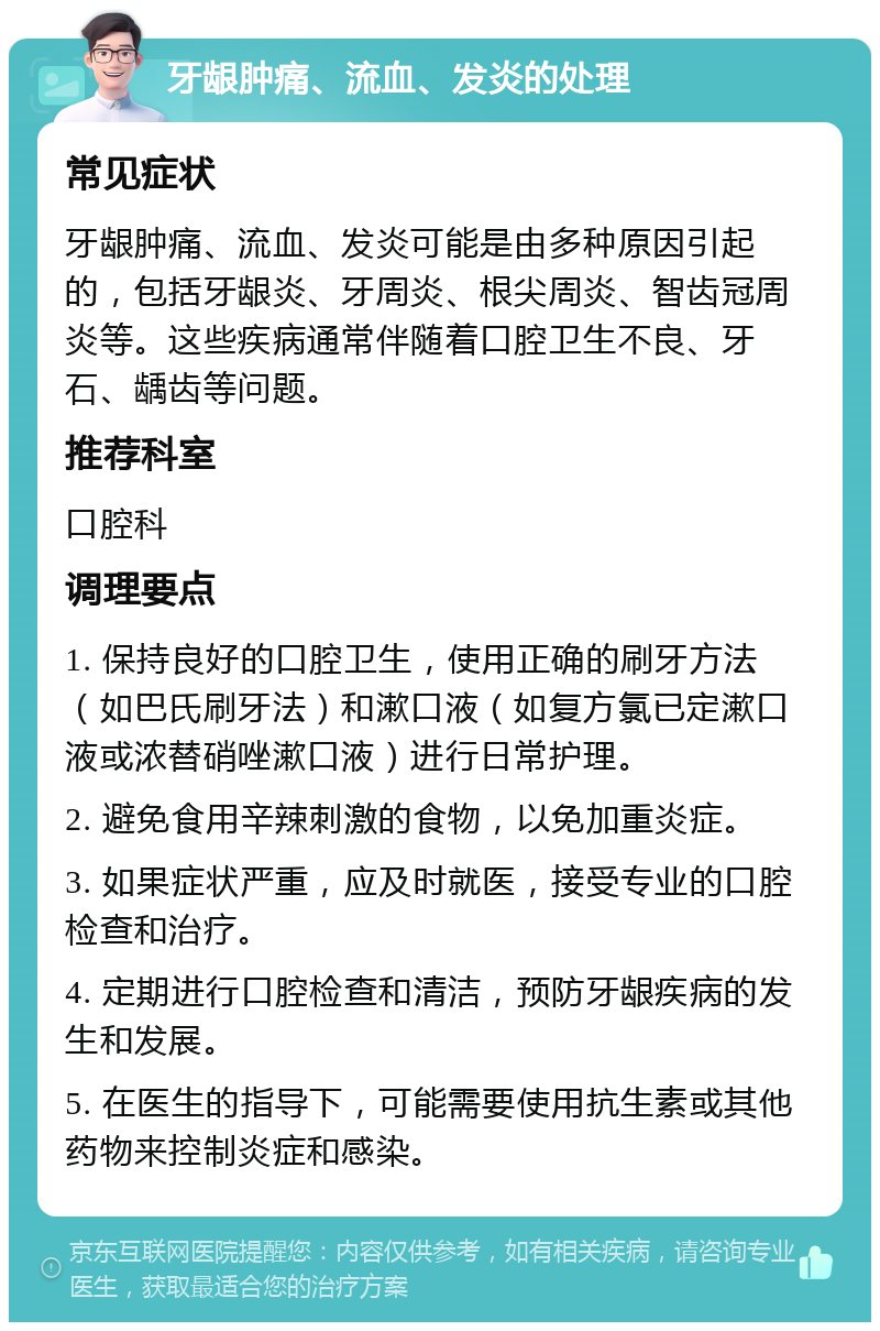 牙龈肿痛、流血、发炎的处理 常见症状 牙龈肿痛、流血、发炎可能是由多种原因引起的，包括牙龈炎、牙周炎、根尖周炎、智齿冠周炎等。这些疾病通常伴随着口腔卫生不良、牙石、龋齿等问题。 推荐科室 口腔科 调理要点 1. 保持良好的口腔卫生，使用正确的刷牙方法（如巴氏刷牙法）和漱口液（如复方氯已定漱口液或浓替硝唑漱口液）进行日常护理。 2. 避免食用辛辣刺激的食物，以免加重炎症。 3. 如果症状严重，应及时就医，接受专业的口腔检查和治疗。 4. 定期进行口腔检查和清洁，预防牙龈疾病的发生和发展。 5. 在医生的指导下，可能需要使用抗生素或其他药物来控制炎症和感染。