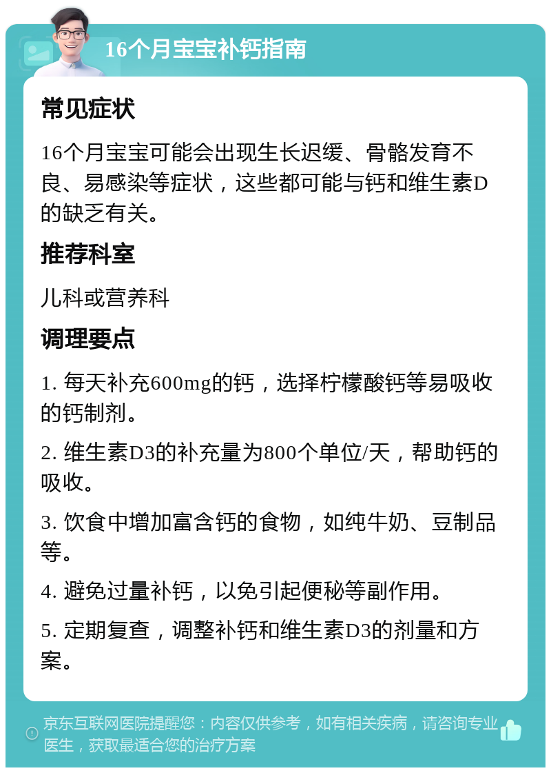 16个月宝宝补钙指南 常见症状 16个月宝宝可能会出现生长迟缓、骨骼发育不良、易感染等症状，这些都可能与钙和维生素D的缺乏有关。 推荐科室 儿科或营养科 调理要点 1. 每天补充600mg的钙，选择柠檬酸钙等易吸收的钙制剂。 2. 维生素D3的补充量为800个单位/天，帮助钙的吸收。 3. 饮食中增加富含钙的食物，如纯牛奶、豆制品等。 4. 避免过量补钙，以免引起便秘等副作用。 5. 定期复查，调整补钙和维生素D3的剂量和方案。