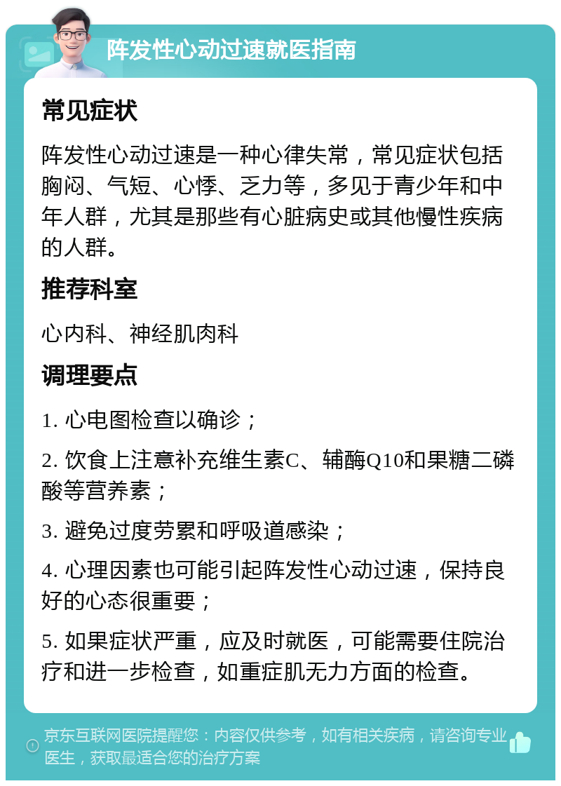 阵发性心动过速就医指南 常见症状 阵发性心动过速是一种心律失常，常见症状包括胸闷、气短、心悸、乏力等，多见于青少年和中年人群，尤其是那些有心脏病史或其他慢性疾病的人群。 推荐科室 心内科、神经肌肉科 调理要点 1. 心电图检查以确诊； 2. 饮食上注意补充维生素C、辅酶Q10和果糖二磷酸等营养素； 3. 避免过度劳累和呼吸道感染； 4. 心理因素也可能引起阵发性心动过速，保持良好的心态很重要； 5. 如果症状严重，应及时就医，可能需要住院治疗和进一步检查，如重症肌无力方面的检查。