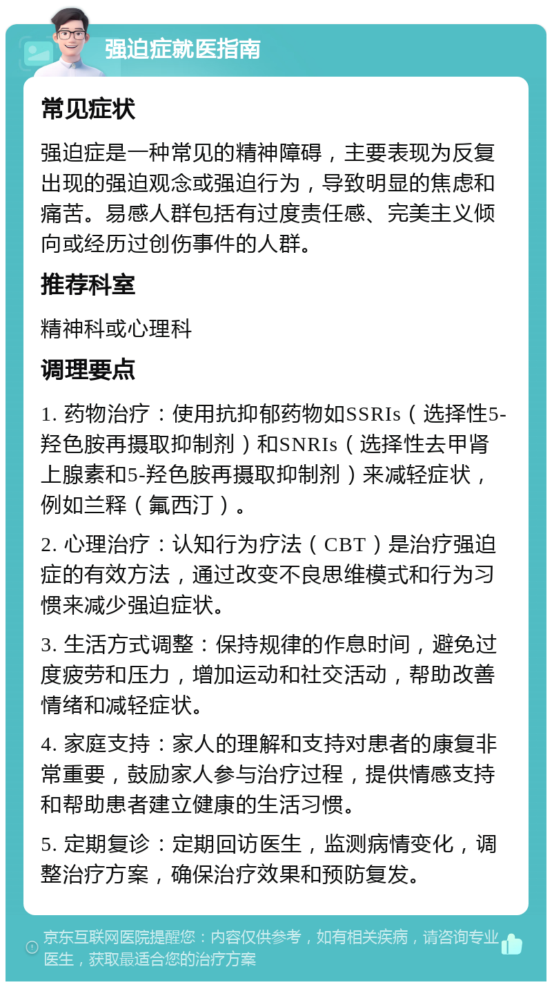 强迫症就医指南 常见症状 强迫症是一种常见的精神障碍，主要表现为反复出现的强迫观念或强迫行为，导致明显的焦虑和痛苦。易感人群包括有过度责任感、完美主义倾向或经历过创伤事件的人群。 推荐科室 精神科或心理科 调理要点 1. 药物治疗：使用抗抑郁药物如SSRIs（选择性5-羟色胺再摄取抑制剂）和SNRIs（选择性去甲肾上腺素和5-羟色胺再摄取抑制剂）来减轻症状，例如兰释（氟西汀）。 2. 心理治疗：认知行为疗法（CBT）是治疗强迫症的有效方法，通过改变不良思维模式和行为习惯来减少强迫症状。 3. 生活方式调整：保持规律的作息时间，避免过度疲劳和压力，增加运动和社交活动，帮助改善情绪和减轻症状。 4. 家庭支持：家人的理解和支持对患者的康复非常重要，鼓励家人参与治疗过程，提供情感支持和帮助患者建立健康的生活习惯。 5. 定期复诊：定期回访医生，监测病情变化，调整治疗方案，确保治疗效果和预防复发。