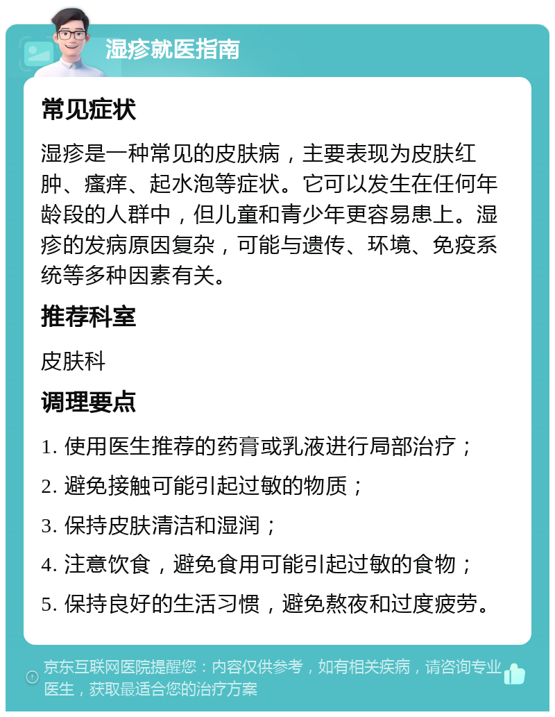 湿疹就医指南 常见症状 湿疹是一种常见的皮肤病，主要表现为皮肤红肿、瘙痒、起水泡等症状。它可以发生在任何年龄段的人群中，但儿童和青少年更容易患上。湿疹的发病原因复杂，可能与遗传、环境、免疫系统等多种因素有关。 推荐科室 皮肤科 调理要点 1. 使用医生推荐的药膏或乳液进行局部治疗； 2. 避免接触可能引起过敏的物质； 3. 保持皮肤清洁和湿润； 4. 注意饮食，避免食用可能引起过敏的食物； 5. 保持良好的生活习惯，避免熬夜和过度疲劳。