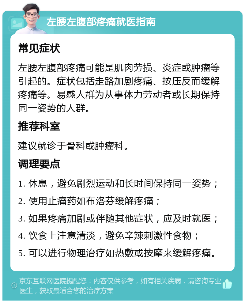 左腰左腹部疼痛就医指南 常见症状 左腰左腹部疼痛可能是肌肉劳损、炎症或肿瘤等引起的。症状包括走路加剧疼痛、按压反而缓解疼痛等。易感人群为从事体力劳动者或长期保持同一姿势的人群。 推荐科室 建议就诊于骨科或肿瘤科。 调理要点 1. 休息，避免剧烈运动和长时间保持同一姿势； 2. 使用止痛药如布洛芬缓解疼痛； 3. 如果疼痛加剧或伴随其他症状，应及时就医； 4. 饮食上注意清淡，避免辛辣刺激性食物； 5. 可以进行物理治疗如热敷或按摩来缓解疼痛。