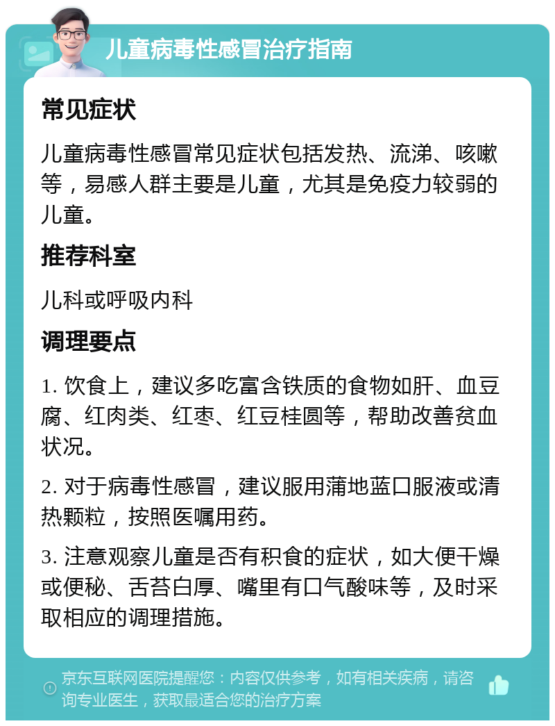 儿童病毒性感冒治疗指南 常见症状 儿童病毒性感冒常见症状包括发热、流涕、咳嗽等，易感人群主要是儿童，尤其是免疫力较弱的儿童。 推荐科室 儿科或呼吸内科 调理要点 1. 饮食上，建议多吃富含铁质的食物如肝、血豆腐、红肉类、红枣、红豆桂圆等，帮助改善贫血状况。 2. 对于病毒性感冒，建议服用蒲地蓝口服液或清热颗粒，按照医嘱用药。 3. 注意观察儿童是否有积食的症状，如大便干燥或便秘、舌苔白厚、嘴里有口气酸味等，及时采取相应的调理措施。