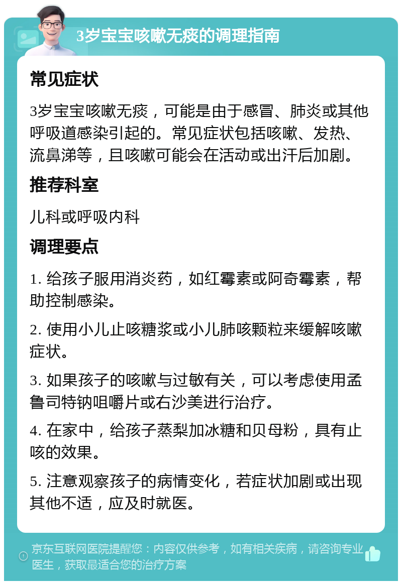 3岁宝宝咳嗽无痰的调理指南 常见症状 3岁宝宝咳嗽无痰，可能是由于感冒、肺炎或其他呼吸道感染引起的。常见症状包括咳嗽、发热、流鼻涕等，且咳嗽可能会在活动或出汗后加剧。 推荐科室 儿科或呼吸内科 调理要点 1. 给孩子服用消炎药，如红霉素或阿奇霉素，帮助控制感染。 2. 使用小儿止咳糖浆或小儿肺咳颗粒来缓解咳嗽症状。 3. 如果孩子的咳嗽与过敏有关，可以考虑使用孟鲁司特钠咀嚼片或右沙美进行治疗。 4. 在家中，给孩子蒸梨加冰糖和贝母粉，具有止咳的效果。 5. 注意观察孩子的病情变化，若症状加剧或出现其他不适，应及时就医。