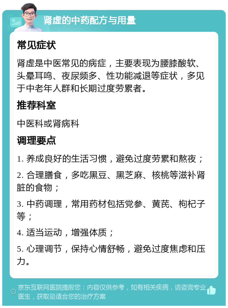 肾虚的中药配方与用量 常见症状 肾虚是中医常见的病症，主要表现为腰膝酸软、头晕耳鸣、夜尿频多、性功能减退等症状，多见于中老年人群和长期过度劳累者。 推荐科室 中医科或肾病科 调理要点 1. 养成良好的生活习惯，避免过度劳累和熬夜； 2. 合理膳食，多吃黑豆、黑芝麻、核桃等滋补肾脏的食物； 3. 中药调理，常用药材包括党参、黄芪、枸杞子等； 4. 适当运动，增强体质； 5. 心理调节，保持心情舒畅，避免过度焦虑和压力。