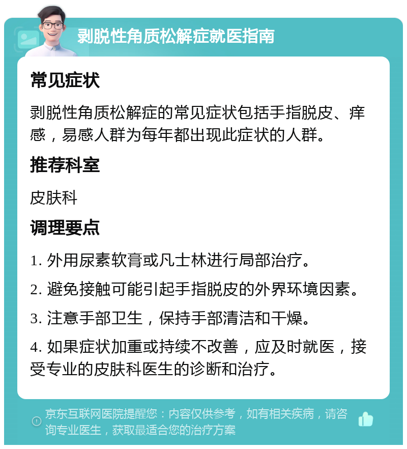 剥脱性角质松解症就医指南 常见症状 剥脱性角质松解症的常见症状包括手指脱皮、痒感，易感人群为每年都出现此症状的人群。 推荐科室 皮肤科 调理要点 1. 外用尿素软膏或凡士林进行局部治疗。 2. 避免接触可能引起手指脱皮的外界环境因素。 3. 注意手部卫生，保持手部清洁和干燥。 4. 如果症状加重或持续不改善，应及时就医，接受专业的皮肤科医生的诊断和治疗。