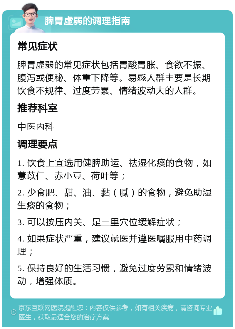 脾胃虚弱的调理指南 常见症状 脾胃虚弱的常见症状包括胃酸胃胀、食欲不振、腹泻或便秘、体重下降等。易感人群主要是长期饮食不规律、过度劳累、情绪波动大的人群。 推荐科室 中医内科 调理要点 1. 饮食上宜选用健脾助运、祛湿化痰的食物，如薏苡仁、赤小豆、荷叶等； 2. 少食肥、甜、油、黏（腻）的食物，避免助湿生痰的食物； 3. 可以按压内关、足三里穴位缓解症状； 4. 如果症状严重，建议就医并遵医嘱服用中药调理； 5. 保持良好的生活习惯，避免过度劳累和情绪波动，增强体质。