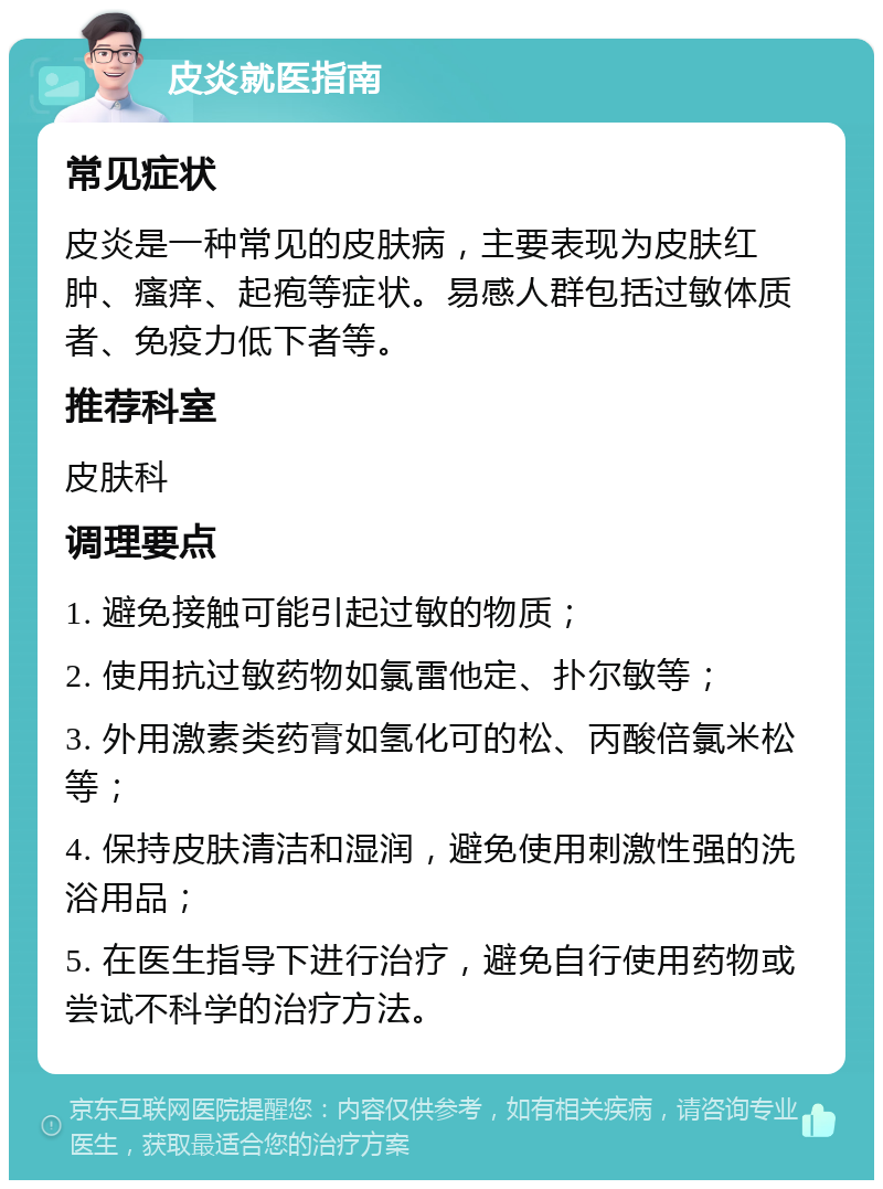 皮炎就医指南 常见症状 皮炎是一种常见的皮肤病，主要表现为皮肤红肿、瘙痒、起疱等症状。易感人群包括过敏体质者、免疫力低下者等。 推荐科室 皮肤科 调理要点 1. 避免接触可能引起过敏的物质； 2. 使用抗过敏药物如氯雷他定、扑尔敏等； 3. 外用激素类药膏如氢化可的松、丙酸倍氯米松等； 4. 保持皮肤清洁和湿润，避免使用刺激性强的洗浴用品； 5. 在医生指导下进行治疗，避免自行使用药物或尝试不科学的治疗方法。