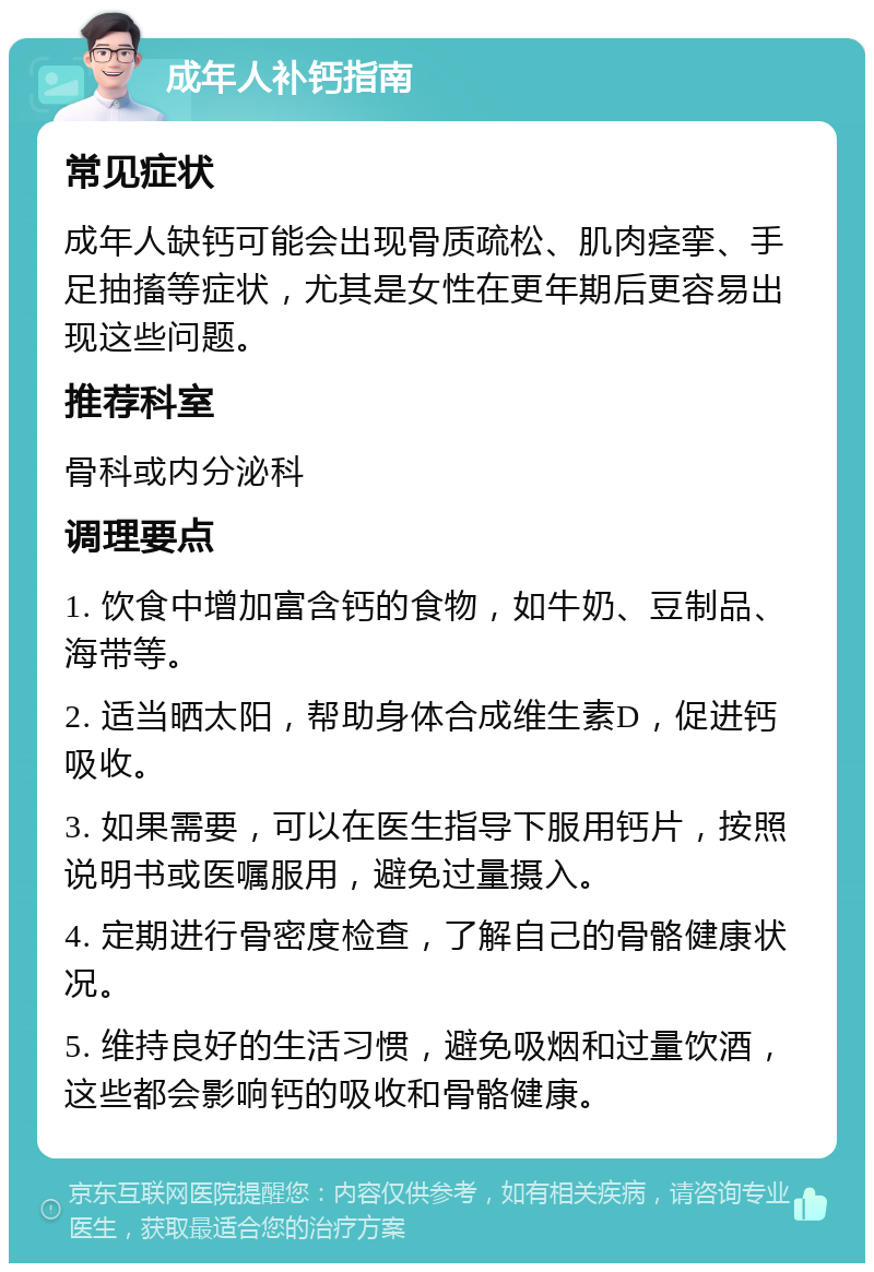 成年人补钙指南 常见症状 成年人缺钙可能会出现骨质疏松、肌肉痉挛、手足抽搐等症状，尤其是女性在更年期后更容易出现这些问题。 推荐科室 骨科或内分泌科 调理要点 1. 饮食中增加富含钙的食物，如牛奶、豆制品、海带等。 2. 适当晒太阳，帮助身体合成维生素D，促进钙吸收。 3. 如果需要，可以在医生指导下服用钙片，按照说明书或医嘱服用，避免过量摄入。 4. 定期进行骨密度检查，了解自己的骨骼健康状况。 5. 维持良好的生活习惯，避免吸烟和过量饮酒，这些都会影响钙的吸收和骨骼健康。