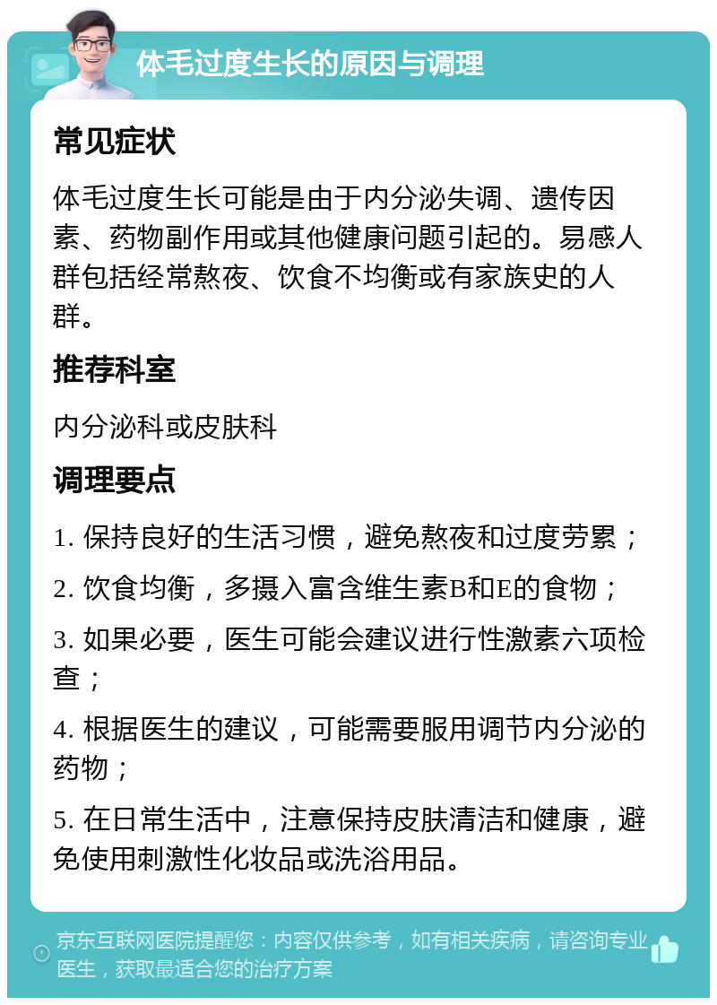 体毛过度生长的原因与调理 常见症状 体毛过度生长可能是由于内分泌失调、遗传因素、药物副作用或其他健康问题引起的。易感人群包括经常熬夜、饮食不均衡或有家族史的人群。 推荐科室 内分泌科或皮肤科 调理要点 1. 保持良好的生活习惯，避免熬夜和过度劳累； 2. 饮食均衡，多摄入富含维生素B和E的食物； 3. 如果必要，医生可能会建议进行性激素六项检查； 4. 根据医生的建议，可能需要服用调节内分泌的药物； 5. 在日常生活中，注意保持皮肤清洁和健康，避免使用刺激性化妆品或洗浴用品。