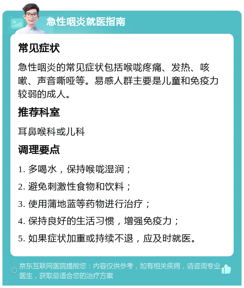 急性咽炎就医指南 常见症状 急性咽炎的常见症状包括喉咙疼痛、发热、咳嗽、声音嘶哑等。易感人群主要是儿童和免疫力较弱的成人。 推荐科室 耳鼻喉科或儿科 调理要点 1. 多喝水，保持喉咙湿润； 2. 避免刺激性食物和饮料； 3. 使用蒲地蓝等药物进行治疗； 4. 保持良好的生活习惯，增强免疫力； 5. 如果症状加重或持续不退，应及时就医。