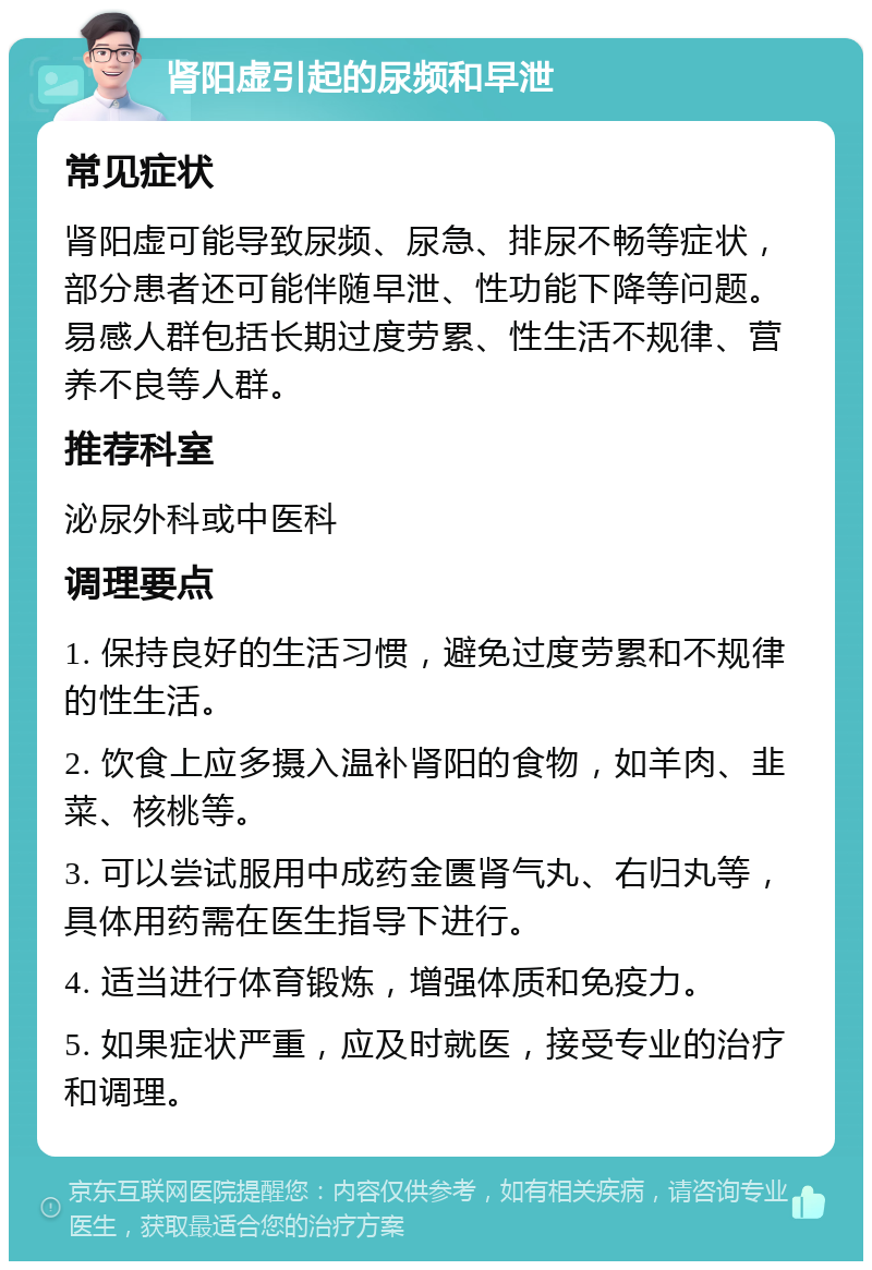 肾阳虚引起的尿频和早泄 常见症状 肾阳虚可能导致尿频、尿急、排尿不畅等症状，部分患者还可能伴随早泄、性功能下降等问题。易感人群包括长期过度劳累、性生活不规律、营养不良等人群。 推荐科室 泌尿外科或中医科 调理要点 1. 保持良好的生活习惯，避免过度劳累和不规律的性生活。 2. 饮食上应多摄入温补肾阳的食物，如羊肉、韭菜、核桃等。 3. 可以尝试服用中成药金匮肾气丸、右归丸等，具体用药需在医生指导下进行。 4. 适当进行体育锻炼，增强体质和免疫力。 5. 如果症状严重，应及时就医，接受专业的治疗和调理。