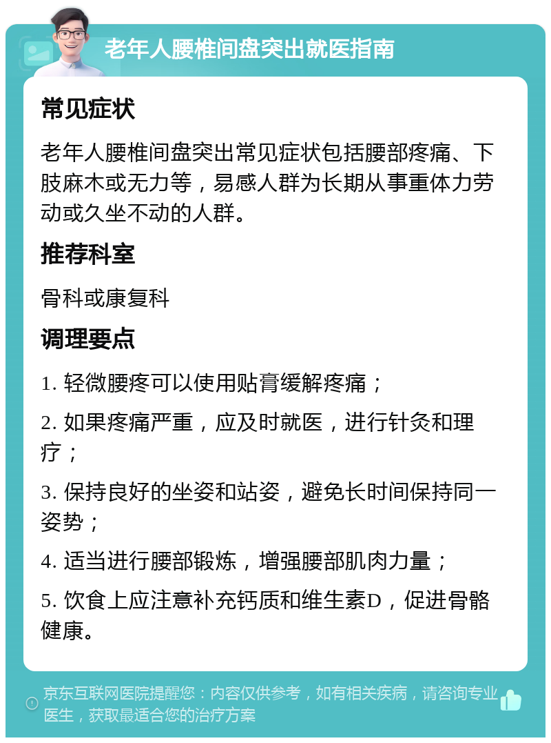 老年人腰椎间盘突出就医指南 常见症状 老年人腰椎间盘突出常见症状包括腰部疼痛、下肢麻木或无力等，易感人群为长期从事重体力劳动或久坐不动的人群。 推荐科室 骨科或康复科 调理要点 1. 轻微腰疼可以使用贴膏缓解疼痛； 2. 如果疼痛严重，应及时就医，进行针灸和理疗； 3. 保持良好的坐姿和站姿，避免长时间保持同一姿势； 4. 适当进行腰部锻炼，增强腰部肌肉力量； 5. 饮食上应注意补充钙质和维生素D，促进骨骼健康。